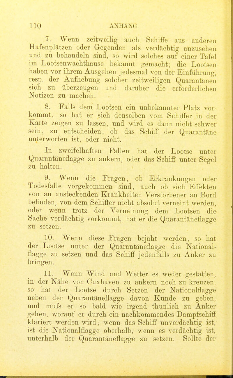 7. Wenn zeitweilig auch Schiffe aus anderen Hafenplätzen uder Gegenden als verdächtig anzusehen und zu behandeln sind, so wird solches auf einer Tafel im Lootsenwachthause bekannt gemacht; die Lootsen haben vor ihrem Ausgehen jedesmal von der Einführung, resp. der Aufhebung solcher zeitweiligen Quarantänen sich_ zu überzeugen und darüber die erforderlichen Notizen zu machen. 8. Falls dem Lootsen ein unbekannter Platz vor- kommt, so hat er sich denselben vom Schiffer in der Karte zeigen zu lassen, und wird es dann nicht schwer sein, zu entscheiden, ob das Schiff der Quarantäne unterworfen ist, oder nicht. In zweifelhaften Fällen hat der Lootse unter Quarantäneflagge zu ankern, oder das Schiff' unter Segel zu halten. 9. Wenn die Fragen, ob Erkrankungen oder Todesfälle vorgekommen sind, auch ob sich Effekten von an ansteckenden Krankheiten Verstorbener an Bord befinden, von dem Schiffer nicht absolut verneint werden, oder wenn trotz der Verneinung dem Lootsen die Sache verdächtig vorkommt, hat er die Quarantäneflagge zu setzen. 10. Wenn diese Fragen bejaht Averden, so hat der Lootse unter der Quarantäneflagge die National- flagge zu setzen und das Schiff jedenfalls zu Anker zu bringen. 11. Wenn Wind und Wetter es weder gestatten, in der Nähe von Cuxhaven zu ankern noch zu kreuzen, so hat der Lootse durch Setzen der Natioralflagge neben der Quarantäneflagge davon Kunde zu geben, und mufs er so bald wie irgend thunlich zu Anker gehen, worauf er durch ein nachkommendes Dampfschiff klariert werden wird; wenn das Schiff unverdächtig ist, ist die Nationalflagge oberhalb, wenn es verdächtig ist, unterhalb der Quarantäneflagge zu setzen. Sollte der