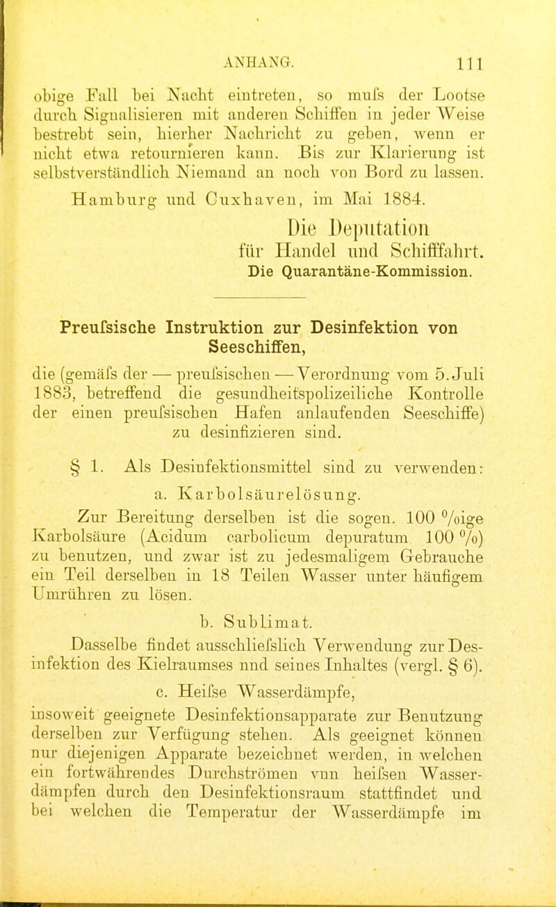 obige Pull bei Nacht eintreten, so mufs der Lootse durch Signalisieren mit anderen Schiffen in jeder Weise bestrebt sein, hierher Nachricht zu geben, wenn er nicht etwa retournieren kann. Bis zur Klarierung ist selbstverständlich Niemand an noch von Bord zu lassen. Hamburg und Cuxhaven, im Mai 1884. Die Deputation für Handel und Scliifffahrt. Die Quarantäne-Kommission. Preufsische Instruktion zur Desinfektion von Seeschiffen, die (gemäfs der — preufsischen — Verordnung vom 5. Juli 1883, betreffend die gesundheitspolizeiliche Kontrolle der einen preufsischen Hafen anlaufenden Seeschiflfe) zu desinfizieren sind. § 1. Als Desinfektionsmittel sind zu verwenden: a. Karbolsäurelösung. Zur Bereitung derselben ist die sogen. 100 %ige Karbolsäure (Acidum carbolicum depuratum 100 Vo) zu benutzen, und zwar ist zu jedesmaligem Gebrauche ein Teil derselben in 18 Teilen Wasser unter häufigem Umrühren zu lösen. b. Sublimat. Dasselbe findet ausschliefslich Verwendung zur Des- infektion des Kielraumses und seines Inhaltes (vergl. § 6). c. Heifse Wasserdämpfe, insoweit geeignete Desinfektionsapparate zur Benutzung derselben zur Verfügung stehen. Als geeignet können nur diejenigen Apparate bezeichnet werden, in welchen ein fortwährendes Durchströmen vnn heifsen Wasser- dämpfen durch den Desinfektionsraum stattfindet und bei welchen die Temperatur der Wasserdämpfe im