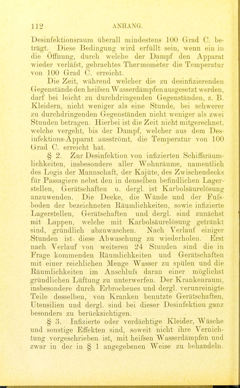 Desinfektionsraum überall mindestens 100 Grad C. be- trägt. Diese Bedingung wird erfüllt sein, wenn ein in die Öffnung, durch Avelcbe der Dampf den Apparat wieder verlälst, gebrachtes Thermometer die Temperatur von 100 Grad C. erreicht. Die Zeit, während welcher die zu desinfizierenden Gegenstände den heifsen Wasserdämpfen ausgesetzt werden, darf bei leicht zu durchdringenden Gegenständen, z. B. Kleidern, nicht weniger als eine Stunde, bei schwerej' zu durchdringenden Gegenständen nicht weniger als zwei Stunden betragen. Hierbei ist die Zeit nicht mitgerechnet, welche vergeht, bis der Dampf, welcher aus dem Des- infektion s-Apparat ausströmt, die Temperatur von 100 Grad C. erreicht hat. § 2. Zur Desinfektion von infizierten Schiffsräum- lichkeiten, insbesondere aller Wohnräume, namentlich des Logis der Mannschaft, der Kajüte, des ZAvischendecks für Passagiere nebst den in denselben befindlichen Lager- stellen, Gerätschaften u. dergl. ist Karbolsäurelösung anzuwenden. Die Decke, die Wände und der Fufs- boden der bezeichneten E,äumlichkeiten, sowie infizierte Lagerstellen, Gerätschaften und dergl. sind zunächst mit Lappen, welche mit Karbolsäurelösung getränkt sind, gründlich abzuwaschen. Nach Verlauf einiger Stunden ist diese Abwaschung zu wiederholen. Erst nach Verlauf von weiteren 24 Stunden sind die in Frage kommenden Räumlichkeiten und Gerätschaften mit einer reichlichen Menge Wasser zu spülen und die Räumlichkeiten im Anschlufs daran einer möglichst gründlichen Lüftung zu unterwerfen. Der Krankeuraum, insbesondere durch Erbrochenes und dergl. verunreinigte Teile desselben, von Kranken benutzte Gerätschaften, Utensilien und dergl. sind bei dieser Desinfektion ganz besonders zu berücksichtigen. § 'S. Infizierte oder verdächtige Kleider, Wäsche und sonstige Effekten sind, soweit nicht ihre Vernich- tung vorgeschrieben ist, mit heil'sen Wasserdämpfen und zwar in der in § 1 angegebenen Weise zu behandeln.