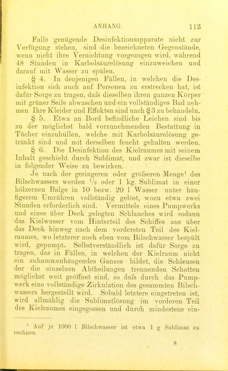 Fiills geuügeude Desiufektiousapparate nicht zur Verfügung stehen, sind die bezeichneten Gregenstände, wenn ]iiclit ihre Vernichtung vorgezogen wird, während 48 Stunden in Karbolsilurelösung einzuweichen und darauf mit Wasser zu spülen. § 4. lu denjenigen Fällen, in welchen die Des- infektion sich auch auf Personen zu erstrecken hat, ist dafür Sorge zu tragen, dal's dieselben ihren ganzen Körper mit grüner Seife abwaschen und ein vollständiges Bad neh- men Ihre Kleider und Effekten sind nach §3 zu behau dein, § 5. Etwa an Bord befindliche Leichen sind bis zu der möglichst bald vorzunehmenden Bestattung in Tücher einzuhüllen, Avelche mit Karbolsäurelösung ge- tränkt sind und mit derselben feucht gehalten werden. § 6. Die Desinfektion des Kielraumes mit seinem Inhalt geschieht durch Sublimat, und zwar ist dieselbe in folgender Weise zu bewirken. Je nach der geringeren oder gröfseren Menge^ des Bilschwassers werden Va oder 1 kg. Sublimat in einer hölzernen Balge in 10 bezw. 20 1 Wasser nuter häu- figerem Umrühren vollständig gelöst, wozu etwa zwei Stunden erforderlich sind. Vermittels eines Pumpwerks und eines über Deck gelegten Schlauches wird sodann das Kielwasser vom Hinterteil des Schiff'es aus über das Deck hinweg nach dem vordersten Teil des Kiel- raumes, wo letzterer noch eben vom Bilschwasser bespült wird, gepumpt. Selbstverständlich ist dafür Sorge zu tragen, das in Fällen, in welchen der Kielraum nicht ein zuhammenhängendes Ganzes bildet, die Schleusen der die einzelnen Abtbeiluugen trennenden Schotten möglichst weit geöfihet sind, so dafs durch das Pump- werk eine vollständige Zirkulation des gesammten Bilsch- Avassers hergestellt wird. Sobald letztere eingetreten ist, wird allmählig die Sublimatlösung im vorderen Teil des Kielraumes eingegossen und durch mindestens ein- ' Auf je 1000 1 Bilschwasser ist etwa 1 g Sublimat zu rechnen. 8