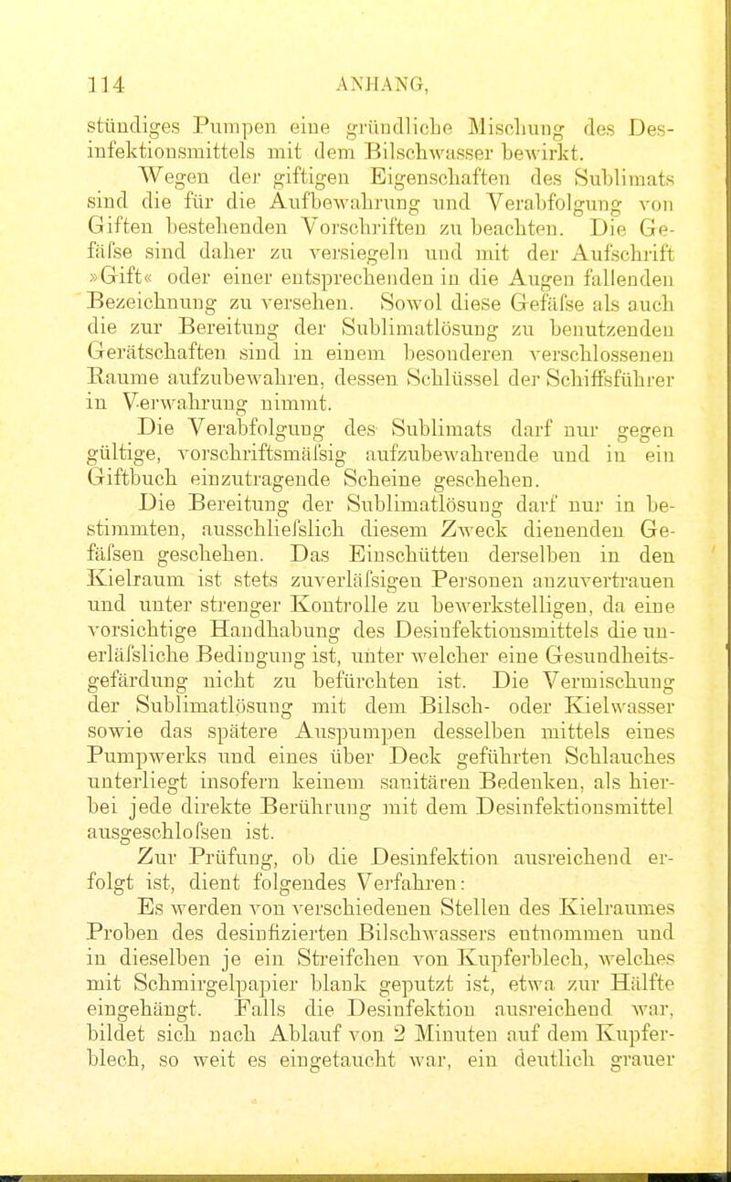 stündiges Pumpen eine gründliche Mischung des Des- infektionsmittels mit dem Bilschwasser beMärkt. Wegen der giftigen Eigenschaften des Sublimats sind die für die Aufbewahrung und Verabfolgung von Giften bestehenden Vorschriften zu beachten. Die Ge- fäfse sind daher zu versiegeln und mit der Aufschrift »Gift« oder einer entsprechenden in die Augen fallenden Bezeichnung zu versehen. Sowol diese Gefäl'se als auch die zur Bereitung der Sublimatlösung zu benutzenden Gerätschaften sind in einem besonderen verschlossenen Räume aufzubewahren, dessen Schlüssel der Schiffsführer in Verwahrung nimmt. Die Verabfolgung des Sublimats darf nur gegen gültige, vorschriftsmäfsig aufzubewahrende und in ein Giftbuch einzutragende Scheine geschehen. Die Bereitung der Sublimatlösung darf nur in be- stimmten, ausschliefslich diesem Zweck dienenden Ge- fäfsen geschehen. Das Einschütten derselben in den Kielraum ist stets zuverläfsigen Personen anzuverti'auen und unter strenger Kontrolle zu bewerkstelligen, da eine vorsichtige Handhabung des Desinfektionsmittels die uu- erläfsliche Bedingung ist, unter welcher eine Gesundheits- gefärdung nicht zu befürchten ist. Die Vermischung der Sublimatlösung mit dem Büsch- oder Kielwasser sowie das spätere Auspumpen desselben mittels eines Pumpwerks und eines über Deck geführten Schlauches unterliegt insofern keinem sanitären Bedenken, als hier- bei jede direkte Berührung mit dem Desinfektionsmittel ausgeschlofseu ist. Zur Prüfung, ob die Desinfektion ausreichend er- folgt ist, dient folgendes Verfahren: Es werden von verschiedenen Stellen des Kielraumes Proben des desinfizierten Bilschwassers entnommen und in dieselben je ein Streif eben von Kupferblech, welches mit Schmirgelpapier blank geputzt ist, etwa zur Hälfte eingehängt. Falls die Desinfektion ausreichend wnr, bildet sich nach Ablauf von 2 Minuten auf dem Kupfer- blech, so weit es eingetaucht war, ein deutlich grauer