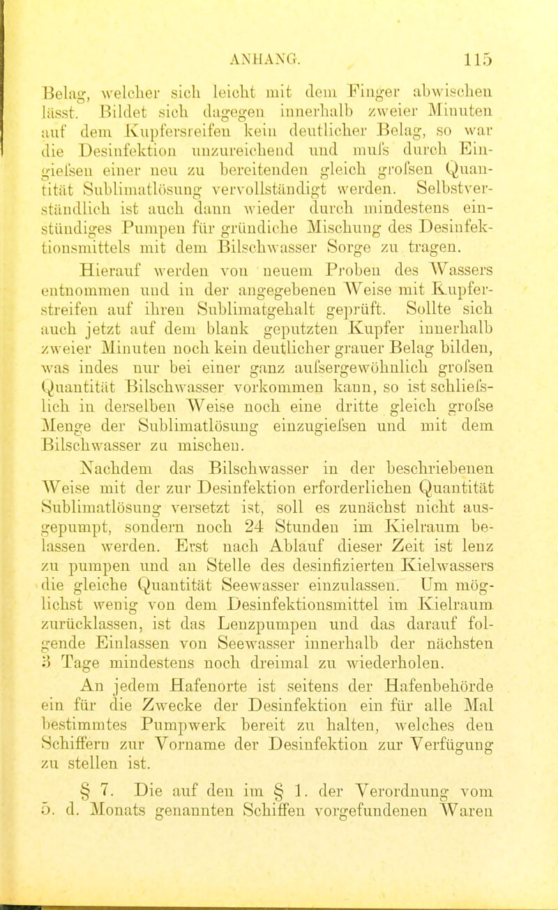 Eelag, welcher sich leicht mit dem Finger ahwischen lüsst. .Bildet sich dugogeu innerhalb zweier Minuten auf dem Kupfersreifen kein deutlicher Belag, so war die Desinfektion unzureichend und mni's durch Ein- giel'sen einer neu zu bereitenden gleich grofsen Quan- tität Sublimatlösung vervollständigt werden. Selbstver- ständlich ist auch dann wieder durch mindestens ein- stüudiges Pumpen für gründiche Mischung des Desinfek- tionsmittels mit dem BilschAvasser Sorge zu tragen. Hierauf werden von neuem Pi'oben des Wassers entnommen i:ud in der angegebenen Weise mit Kupfer- streifen auf ihren Sublimatgehalt geprüft. Sollte sich auch jetzt auf dem blank geputzten Kupfer innerhalb zweier Minuten noch kein deutlicher grauer Belag bilden, was indes nur bei einer ganz aufsergewöhnlich grofsen Quantität Bilschwasser vorkommen kann, so ist schliefs- lich in derselben Weise noch eine dritte gleich grofse Menge der Sublimatlösung einzugiefsen und mit dem Bilschwasser zu mischen. Nachdem das Bilschwasser in der beschriebenen Weise mit der zur Desinfektion erforderlichen Quantität Sublimatlösung versetzt ist, soll es zunächst nicht aus- gepumpt, sondern noch 24 Stunden im Kielraum be- lassen werden. Erst nach Ablauf dieser Zeit ist lenz zu pumpen imd an Stelle des desinfizierten Kielwassers die gleiche Quantität Seewasser einzulassen. Um mög- lichst wenig von dem Desinfektionsmittel im Kielraum, zurücklassen, ist das Lenzpumpen und das darauf fol- gende Einlassen von Seewasser innerhalb der nächsten l) Tage mindestens noch dreimal zu wiederholen. An jedem flafenorte ist seitens der Hafenbehörde ein für die Zwecke der Desinfektion ein für alle Mal bestimmtes Pumpwerk bereit zu halten, Avelches den Schiffern zur Vorname der Desinfektion zur Verfügung zu stellen ist. § 7. Die auf den im § 1. der Verordnung vom 5. d. Monats genannten Schiffen vorgefundenen AVaren