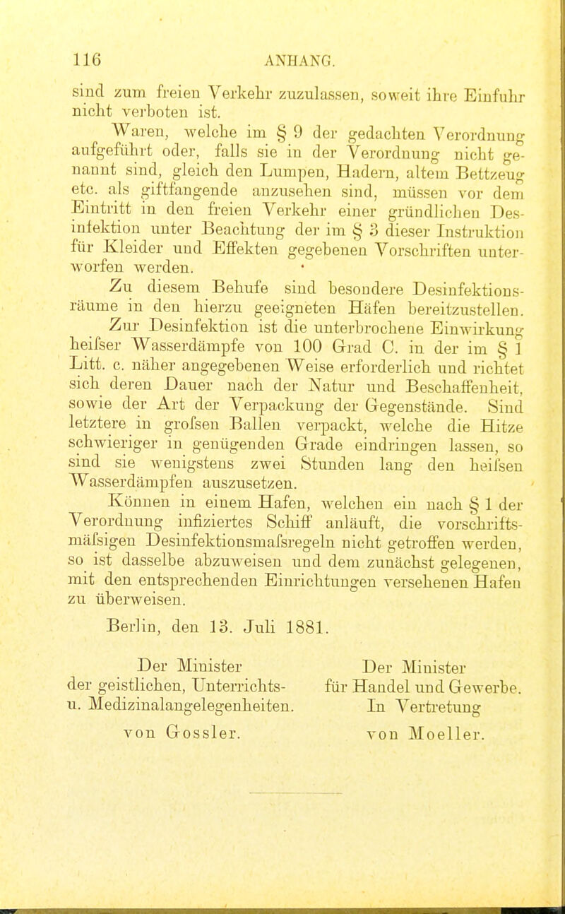 sind :äum freien Verkehr zuzulassen, soweit ihre Einfuhr nicht verboten ist. Waren, welche im § 9 der gedachten Verordnung aufgeführt oder, falls sie in der Verordnung nicht ge- nannt sind, gleich den Lumpen, Hadern, altem Bettzeug etc. als giftfangende anzusehen sind, müssen vor dem Eintritt in den freien Verkehr einer gründlichen Des- infektion unter Beachtung der im § 3 dieser Instruktion für Kleider und Effekten gegebenen Vorschriften unter- worfen werden. Zu diesem Behufe sind besondere Desinfektions- räume in den hierzu geeigneten Häfen bereitzustellen. Zur Desinfektion ist die unterbrochene Einwirkung heifser Wasserdämpfe von 100 Grad C. in der im § ] Litt. c. näher angegebenen Weise erforderlich und richtet sich deren Dauer nach der Natur und Beschaffenheit, sowie der Art der Verpackung der Gegenstände. Sind letztere in grofsen Ballen verpackt, welche die Hitze schwieriger in genügenden Grade eindringen lassen, so sind sie Aveuigstens zwei Stunden lang den heifsen Wasserdämpfen auszusetzen. Können in einem Hafen, welchen ein nach § 1 der Verordnung infiziertes Schiff anläuft, die vorschrifts- mäfsigen Desinfektionsmafsregeln nicht getroffen werden, so ist dasselbe abzuweisen und dem zunächst gelegenen, mit den entsprechenden Einrichtungen versehenen Hafen zu überweisen. Berlin, den 13. Juli 1881. Der Minister Der Minister der geistlichen, Unterrichts- für Handel und Gewerbe, u. Medizinalangelegenheiten. In Vertretung von Gossler. von Moeller.