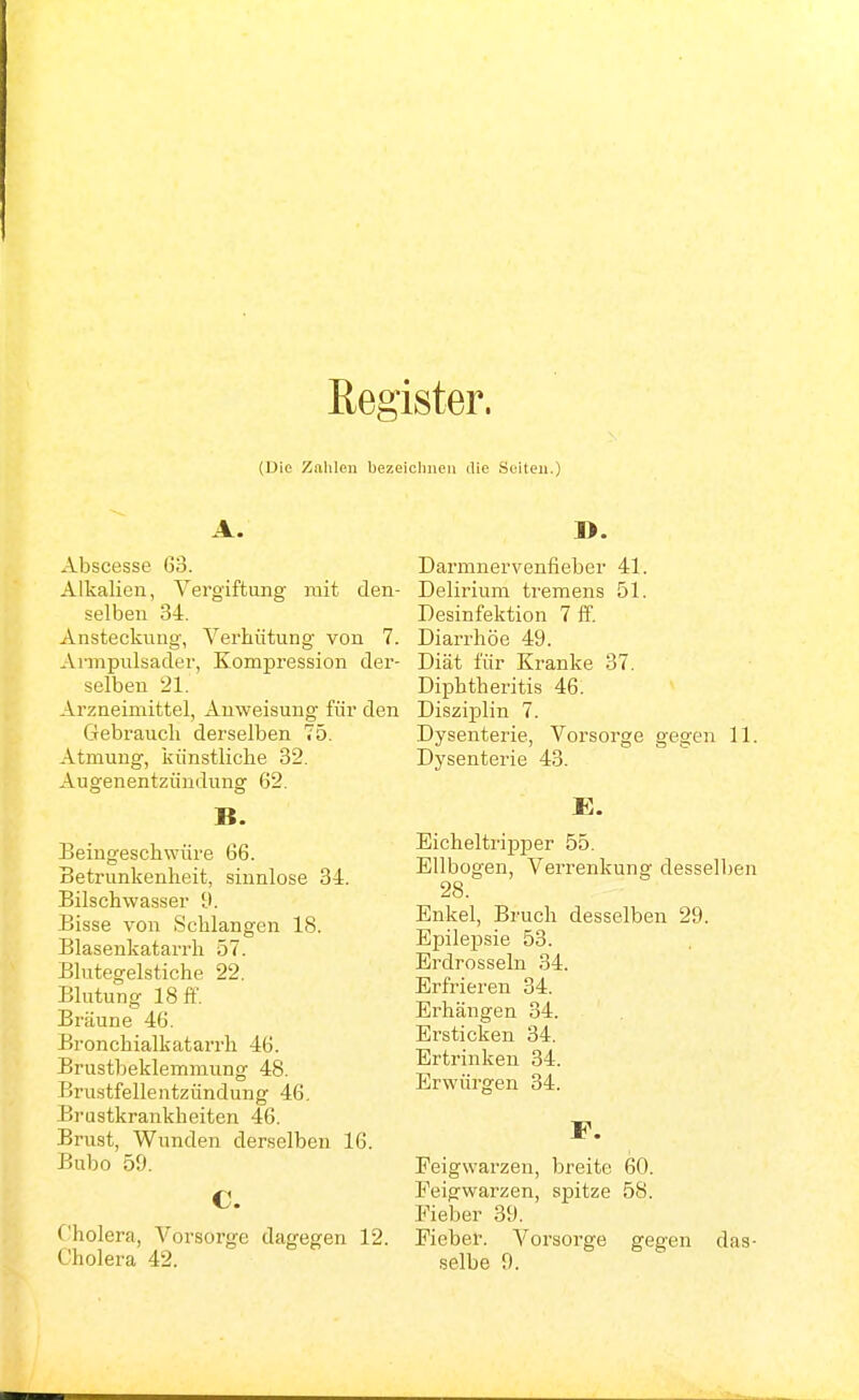 Register. (Die Zalileii bezeiclinen die Seiten.) A. Abscesse 63. Alkalien, Vergiftung mit den- selben 34. Ansteckung, Verhütung von 7. Armpulsader, Kompression der- selben 21. Arzneimittel, Anweisung für den Gebrauch derselben 75. Atmung, künstliche 32. Augenentzündung 62. B. Beingeschwüre 66. Betrunkenheit, sinnlose 34. Bilschwasser d. Bisse von Schlangen 18. Blasenkatarrh 57. Blutegelstiche 22. Blutung 18 ff. Bräune 46. Bronchialkatarrh 46. Brustbeklemmung 48. Brustfellentzündung 46. Brustkrankheiten 46. Brust, Wunden derselben 16. Bubo 59. C. Cholera, Vorsorge dagegen 12. D. Darmnervenfieher 41. Delirium tremens 51. Desinfektion 7 ff. Diarrhöe 49. Diät für Ki-anke 37. Diphtheritis 46. Disziplin 7. Dysenterie, Vorsorge gegen 11 Dysenterie 43. E. Eicheltripper 55. Ellbogen, Verrenkung desselber 28. Enkel, Bruch desselben 29. Epilepsie 53. Erdrosseln 34. Erfrieren 34. Erhängen 34. Ersticken 34. Ertrinken 34. Erwürgen 34. F. Peigwarzen, breite 60. Peigwarzen, spitze 58. Fieber 39. Eieber. Voi'sorge gegen das