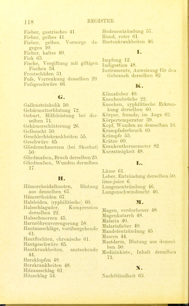 EECüSTEß. Fieber, gastrisches 41. Fieber, gelbes 41. Fieber, gelbes, Vorsorge da- gegen 10. Fieber, kaltes 40. Fiek 63. Fische, Vergii'tung mit giftigen Fischen 34. Frostschäden 31. Fiifs, Verrenkung desselben 2SJ. Fulsgeschwüre (5(5 G. Gallensteinkolik 50. Gebärmutterblutung 72. Geburt, Hilfeleistung bei der- selben 71. Gehirnerschütterung 26. Gelbsucht 50. Geschlechtskrankheiten 55. Geschwüre 65. Gliederschmerzen (bei Skorbut) 50. Gliedmafsen, Bruch derselben23. Gliedmafsen, Wunden derselben 17. H. Hämorrhoidalknoten, Blutung aus denselben 67. Hämorrhoiden 67. Halsleideu, (syphilitische) 60. Halsschlagader, Kompression derselben 22. Halsschmerzen 45. Harnröhrenverengerung 58. Hautausschläge, vorübergehende 61. Hautflechten, chronische 61. Hautgeschwüre 65. Hautkrankheiten, ansteckende 44. Herzklopfen 48. Herzkrankheiten 48. Hitzausschlag 61. Hitzschlag 54. Hodenentzündung 57. Hund, roter 61. Hustenkrankheiten 46. I. Impfung 12. Indigestion 48. Instrumente, Anweisung für di.-n (Gebrauch derselben 82. K. Klimafieber 40. Knochenbrüche 22. Knochen, syphilitische Erkran- kung derselben 60. Körper, fremde, im Auge 62. Körpertemperatur 39. Kopf, Wunden an demselben 16. Krampfaderbruch 69. Krämpfe 53. Krätze 60. Kraukenthermometer 82. Kurzatmigkeit 48. Ii. Läuse 61. Leber, Entzündung derselben 50. lime-juice 6. Lungenentzündung 46. Lungenschwindsucht 46. Magen, verdorbener 48. Magenkatarrh 48. Malaria 40. Malariafieber 40. Mandelentzündung 45. Masern 44. Mastdarm, Blutung aus demsel- ben 50. Medizinkistc, Inhalt derselben 73. Nachtblindheit 03.