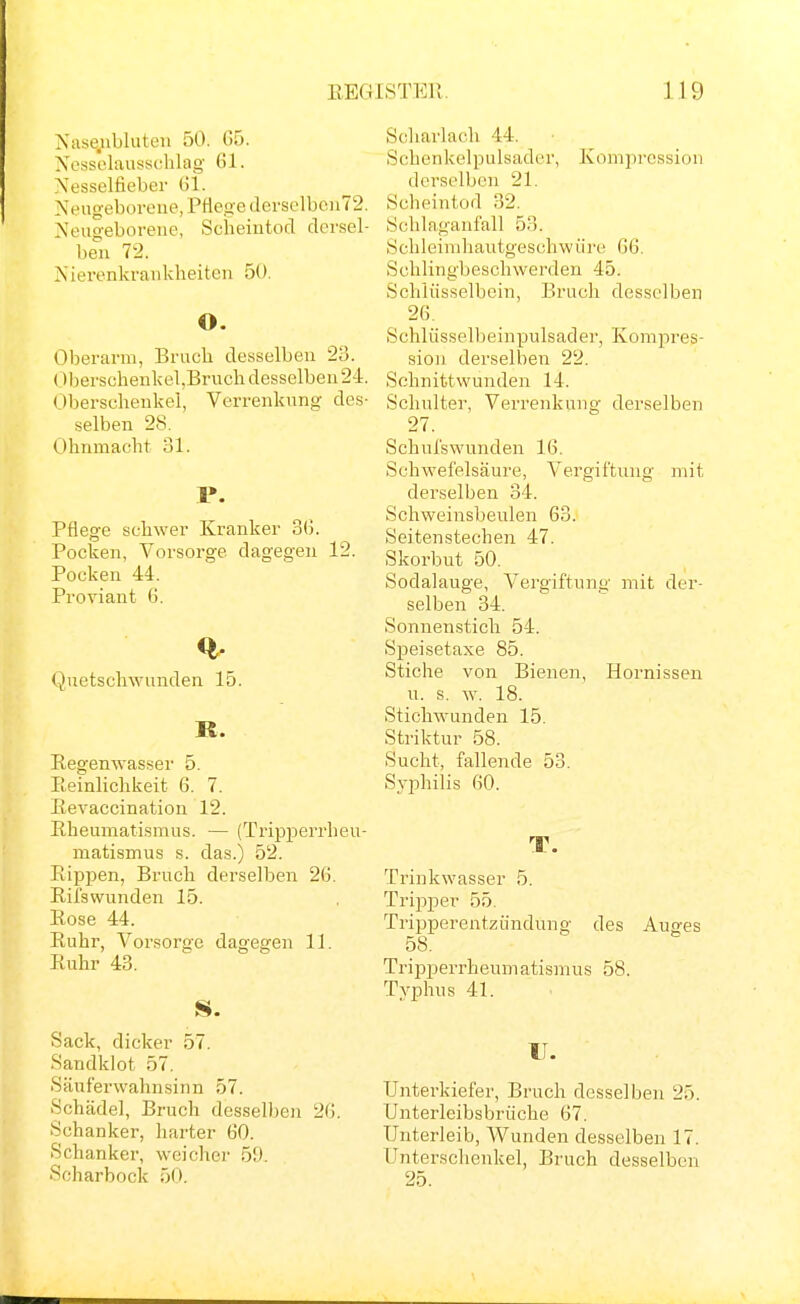 Niisejibluteii 50. 05. Nessolaussclilag Gl. Nesselfieber 151. Neugeboreue, Pflege (lerselbeu72. Neugeborene, Scheintod dersel- ben 72. Nierenkranklieitcn 50. O. Oberarm, Bruch desselben 28. Oberschenlcel,Bruch desselben 24. Oberschenkel, Verrenkung des- selben 28. Ohnmacht 31. F. Pflege schwer Kranker 3(j. Pocken, Vorsorge dagegen 12. Pocken 44. Proviant 6. Quetschwunden 15. R. Regenwasser 5. Eeinlichkeit 6. 7. Eevaccination 12. Rheumatismus. — (Ti'ipperrheu- matismus s. das.) 52. Rippen, Bruch derselben 26. Rifswunden 15. Rose 44. Ruhr, Vorsorge dagegen 11. Ruhr 43. Sack, dicker 57. Sandklot 57. Säuferwahnsinn 57. Schädel, Bruch desselben 20. Schanker, harter 00. Schanker, weicher 59. Scharbock 50. Scharlach 44. Schenkelpulsader, Kompression derselben 21. Scheintod 32. Schlaganfall 53. Schleimliautgeschwüre 06. Schlingbeschwerden 45. Schlüsselbein, Bruch desselben 20. Schlüsselbeinpulsader, Kompres- sion derselben 22. Schnittwunden 14. Schulter, Verrenkung derselben 27. Schufswunden 10. Schwefelsäure, Vergiftung mit derselben 34. Schweinsbeulen 03. Seitenstechen 47. Skorbut 50. Sodalauge, Vergiftung mit der- selben 34. Sonnenstich 54. Speisetaxe 85. Stiche von Bienen, Hornissen u. s. w. 18. Stichwunden 15. Striktur 58. Sucht, fallende 53. Syphilis 00. T. Trinkwasser 5. Tripper 55. Tripperentzündung des Auges 58. Tripjjerrheumatismus 58. Typhus 41. u. Unterkiefer, Bruch desselben 25. Unterleibsbrüche 07. Unterleib, Wunden desselben 17. Unterschenkel, Bruch desselben 25.