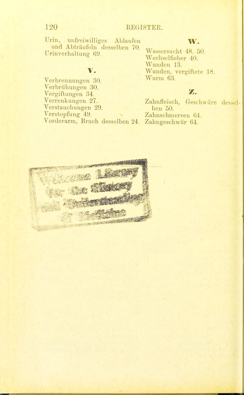 Urin, unfreiwilliges Ablaufen W. und Abträufeln desselben 70, , x Urinverhaltung (3'J. Wassersucht 48 oO.  Wechselfieber 40. Wunden 13. V. Wunden, vergiftete 18. Verbrennungen 30. Wurm 63. Verbrühungen 30. Vergiftungen 34. z. Verrenkungen 27. Zahnfleisch, Geschwüre des Verstauchungen 29. ben 50. Verstopfung 49. - Zahnschmerzen G4. Vorderarm, Bruch desselben 24. Zahngeschwür 64.