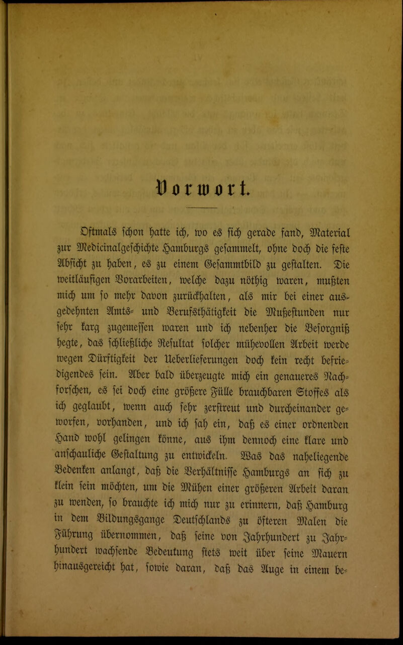 Oftmals \ä)on ^atte i^, m fic^ gerabe fanb, 3}Jatertal §ur Sl^ebicinalgefd^id^te ^amburgg gefammelt, o^ne boi^) bie fefte Slbftd^t !)aben, eg einem ©efattiTHtbllb §u geftalten. S)te tpeitläufigen SSoratbeüen, iuetcS^e baju nöt'fitg tDaren, mußten miä) um fo met)r baöon äurücf^alten, mir bei einer au^> gebef)nten 2Imt^* unb ^erufgtl;ätigfeit bie 2)^u^eftunben nur fe{)r farg ^ugemeffen maren unb id^ ne'ben't)er bie Seforgni^ t)egte, ba^ ^c^^ie^li(^^e Slefultat fol(i§er mü!)et)oIIen SIrbeit toerbe tregen ^ürftigfeit ber Heberlieferungen boc^ fein red^t befrie- bigenbe^ fein. STber balb überzeugte miä) ein genauere^ S^lad^- forf(^^en, e^ fei boc^ eine gröjäere ptte brau(^^baren ©toffe^ dg id} geglaubt, toenn auc^ fe^r jerflreut unb burc^einanber ge- tüorfen, üor|)anben, unb fa^ ein, ba^ e^ einer orbnenben ^ant) n?o|)l gelingen fönne, au^ i^m bennod^ eine flare unb anfc^autid^e ©eftattung gu enttoidfeln. 2öag baS na^eliegenbe «ebenfen anlangt, ba^ bie $ßerl;ältniffe §amburgg an fid^ ^u flein fein möd^ten, um bie 2Rül)en einer größeren Slrbeit baran p toenben, fo hxauä)k i^ mid; nur gu erinnern, ba^ Hamburg in bem Silbungggange ^Deutfd^lanbiS §u öfteren 3JlaIen bie ?^ü^rung übernommen, ba^ feine üon :3;a^r^unbert ju ^al)r- |)unbert loac^fenbe Sebeutung ftetg toeit über feine SJlauern ^inau^gerei^t ^at, fotoie baran, ba^ t>a§> 2luge in einem be^