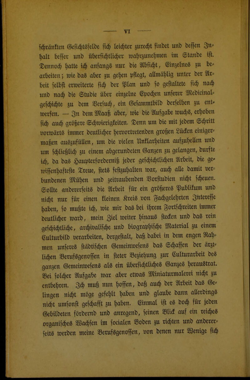 fc^tätiften @e[id;tgfelbe fid^ leichter jure^t finbet unb beffen ^n* ^alt bcffer unb überftd^tUc^ei; ipa^rjune^men im ©tanbe tfi. S)ennDd} i)atte id^ anfangt nur bie mi^t, einjelneg su be* arbeiten; n?ie ba§ aber su ge^en pflegt, attmä^g unter ber 2lr^ beit felbfl erweiterte fic^ ber ^lan unb \o geftattete fid; naä) unb nac^ bie ©tubie über einzelne @pO(f^en unferer 3)Zebicinal* gef(^i(J^te su bem SSerfuii^, ein ©efammtbitb berfelben ju ent- ttjerfen. — ^n bent 3}?aa§ aber, mie bie Slufgabe iDUc^g, erhoben ftd^ auc^ größere ©d^mierigfeiten. $Denn um bie mit jebem Stritt üortoärt^ immer beutlid^er ^erüortretenben großen Süden einiger* maBen auszufüllen, um bie üielen Unflarl^eiten auf5ul)ellen unb um fd^lie^li^ ju einem abgerunbeten ©angen ju gelangen, burfte i(^, ba baS ^au)3terforbernife jeber gefd)id^tlid^en 2lrbeit, bie ge* n}iffen|)aftefte SCreue, ftetS feftsu'^alten mar, auc^ alle bamit tjer- bunbenen Wü^m unb ^eitraubenben ^Borftubien nid^t fd^euen. ©oUte anbererfeitg bie Slrbeit für ein gröfeereg ^ublilum unb nic^t nur für einen steinen ^reiS t)on ^ad^gele^rten ^ittereffe l^aben, fo mufete id^, toie mir baS bei i^rem gortfd^reiten immer beutlic^er iuarb, mein Biel weiter ^inauS fteden unb ba§ rein gefc^id^tlid^e, ar^iöalifd^e unb biograp^«^^ 3Jiaterial su einem ßulturbilb »erarbeiten, bergeftalt, ba^ babei in bem engen 9la^* men unfereS ftäbtifd^en ©emeinwefenS baS ©(^»affen ber ärat- li($en 33erufSgenoffen in fteter ^Segie^ung jur (Kulturarbeit beS gangen ©emeinwefenS aU ein überfid^tli(^eg ©anjeS ^erauStrat. «Bei fold^er Slufgabe war aber etwaS 3Jtiniaturmalerei nid^t ju entbehren, ^ä) mu§ nun ^offen, ba^ auc^ ber 2lrbeit baS @e* lingen nic^t möge gefe|)lt ^aben unb glaube bann allerbingä nic^t umfonft gefc^afft su ^aben. Einmal ift eS boc^ für ieben ©ebilbeten förbernb unb anregenb, feinen 33lid auf ein reiches organif(^)eS Sßad^fen im focialen Soben gu rid^ten unb anberer-- feitS werben meine SerufSgenoffen, benen nur SBenige fid^