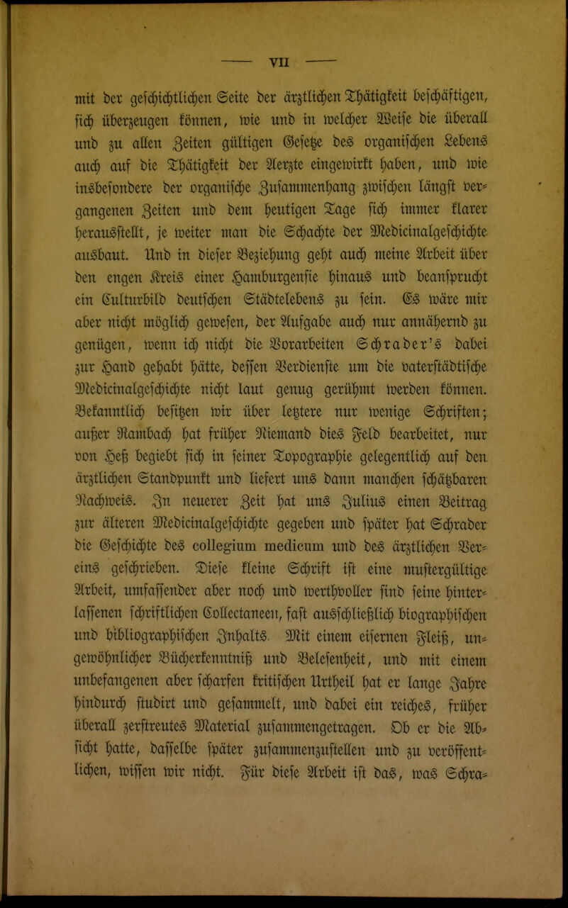 mit bet gefi^id^tUc^en ©eite ber ärstlic^en 2;{)ättgfett befd^äfttgeti, ftd^ überzeugen föttnen, tote unb in meldtet SBeife bie überall unb SU aüen 3eiten gültigen ©efe^e be^ organifc^en Sebent auä) auf bie 2:t)ätigfeit ber Slergte eingetoirft ^ahm, unb loie in^befonbere ber organifi^^e 3ufammenl)ang gtüifti^en längft 13er* gangenen Reiten unb bem heutigen S^age fic^ immer flarer ^erau^fteHt, je weiter man bie <öä)aä)U ber ällebicinalgefd^id^te ausbaut. Unb in biefer Se§ie'f)ung get)t aud^ meine Slrbeit über ben engen ^ret^ einer ^antburgenfie |)inau^ unb beanfprud^t ein ßulturbilb beutfd^en ©täbteleben^ p fein. @g toäre mir aber nic^t möglich geinefen, ber 2(ufgabe aud^ nur annä|)ernb ^u genügen, toenn id; nii^t bie sßorarbeiten ©d^raber'^ babei jur ^anb gehabt ^ätte, beffen SSerbienfte um bie üaterftäbtifd^e 3)iebicinalgefd^ic^te ni(^t laut genug gerü'^mt toerben fönnen. ^Befanntlid^ befi|en toir über letztere nur wenige ©d^riften; au^er S^lambad^ ^)at früher 9äemanb bieg ?^elb bearbeitet, nur öon §e^ begiebt fic^ in feiner SopDgrap|)ie gelegentli(^ auf ben ärjtlidien ©tanbpunft unb liefert un^ bann mani^en fd§ä|baren dla(i)mi^. ^n neuerer ^tit l)at m§> ^uliu^ einen Beitrag jur älteren 3Jlebicinalgefc^id[;te gegeben unb fpäter Ijat ©d^raber bie ©efc^id^te beg collegium medicum unb beg är^ttic^en S^er* eing gefd^rieben. ®iefe fleine ©d&rift ift eine muftergültige 2lrbeit, umfaffenber aber noc^ unb toertl;öoEer finb feine l^inter-- laffenen fc^riftiic^en ßoHectaneen, faft au^fd^lie^lid; biograpl)ifd;en unb btbliograpl;ifd^en ^n^alt^. 3Jiit einem eifernen f^lei^, un- getoöt)nlic^er ^üd)erfenntni^ unb 8elefenl;eit, unb mit einem unbefangenen aber fd^arfen fritifd^en Urtljeil l;at er lange ^a^re ^inburc^ ftubirt unb gefammelt, unb babei ein reid^e^, frül)er überaE gerftreute^ 3J?aterial gufammengctragen. Db er bie 2lb^ fid^t ^atte, baffelbe fpäter pfammenpftetten unb gu »eröffent^ lid^en, tüiffen iüir nic^t. pr biefe 2lrbeit ift bag, m§> ©d^ra*