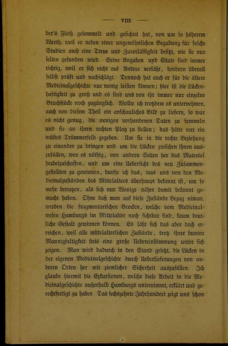 bcr'^ ^tci§ gcfantmcU unb cjefid^tet ^at, mx um fo t)öl;erein äöertt;, tueil er neben einer ungcn)ü{)nad}en Begabung für fo((^e ©tubien aud^ eine Sirene unb 3uiierläifigfeit befi^t, inie fie nur feiten gefunben mirb. 6eine 2lngaben unb Zitate finb immer rid^tig, meil er fid^ nid)t auf Stnbere feerlä^t, fonbern überatt felbft ^rüft unb nad^fd^Iägt. ©ennod^ ^at aud^ er für bte ältere 2yiebicinalgefd^id[;te nur menig leiften fönnen; t)ier ift bte Südfen^ t)aftigfeit gu groB unb finb un^ Don i^r immer nur einzelne ^rud^ftüdfe noc^ sugänglic^. Sgottte id^ trD|bcm e§ unternet)men, aud^ üon biefem ein anfd^aulid^eS ^ilb ju liefern, fo mx nidjt genug, bie wenigen t)orl;anbenen S)aten §u fammetn unb fie an il;ren rechten ^la| ^u fteEen; ba§ ^ätte nur ein tüüftcg ^i;rümmerfelb gegeben. Um fie in bie redete 8e5iel;ung äu einanber §u bringen unb um bie SüdEen jiDifd^en i^nen au§>- Sufütten, mar e^ nötl)tg, üon anbem ©eiten l)er bag 3Jiaterial l)erbei5ufd^affen, unb um eine Ueberfic^t be^ neu Bufammen- geftettten ^u gewinnen, burfte id^ baS, unS bon ben Mt^ bicinaläuftänben be^ 3)Httetalter§ überf)aupt befannt ift, um fo met;r benu^en, aU fid^ nur Söenige nä^er bamit belannt ge* mad^t ^aben. Dt)ne bafe man auf biefe 3uftänbe Sejug nimmt, werben bie fragmentarifd^en Brodten, meiere Dom 2)lebicinat* iDcfen *Qamburgg im SRittelalter nod^ fid^tbar finb, faum beut* lid^e ©eftalt gewinnen fönnen. lä^t fic^ ba§ aber bod^ er^ rei(^cn, meil atte mtttelalterlid^en ßuftänbe, tro^ i^rer bunten 3Jlannigfaltigfeit ftet^ eine gro^e Uebereinftimmung unter fid^ geigen. 3Jian iDirb baburd^ in ben ©tanb gefegt, bie Südfen in ber eigenen 9Jiebicinalgefd^id^te burd^ Ueberlieferungen Don an* beren Orten ^er mit jiemlid^er ©id^crtjeit auSjufüIIen. ^6) glaube l;iermit bie ©jfurfionen, meldte biefe Slrbeit in bie 3Re- bicinalgefd^i4)te au^erl)alb Hamburgs unternimmt, erflärt unb ge- red^tfertigt su ^aben 2)a§ fed^g5et)nte :^af)r^unbert geigt un§ fd^on