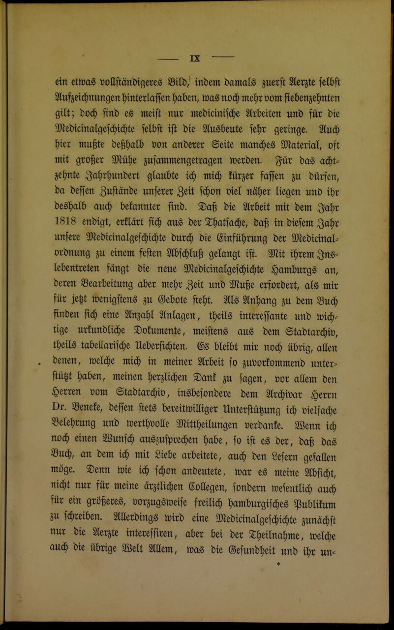 ein ettoa^ öoßftäitbtcjere^ Stib, tnbem bamal^ guerfl Slerjte felbft 2lufjeid^nungen ^mterlaffen ^abtn, no^ me^t öom ftebettjelinten gilt; bo(| finb tneift nur mebicinifd^e Strbeiten unb für bie aJiebictnalgef(|i(^te fetbft ift bie tobeute fe'^r geringe. 2lu4> iikx mu^te be^'^alb öon anberer ©eite mand^e^ 3Jiateriat, oft mit großer Ml)e gufantmengetragen icerben. %iix bag adfit* je^nte ^a|)r^unbert glaubte id^ ntid^ fürger faffen ju bürfen, ba beffen 3uftänbe unferer ^üt fd^on i3iel nä^er liegen unb if)r be)S:^alb aud^ befannter finb. 3)a^ bie Slrbeit mit bem ^a^r 1818 enbigt, erflärt fid^ an§> ber 2;^atfac^e, ba^ in biefem ^a^r unfere aJlebictnalgefd^id^te burd^ bie ©infü^rung ber 3)lebicinal* orbnung §u einem feften Slbfd^lu^ gelangt ift. mit x^xm ^ng- lebentreten fängt bie neue a^ebicinalgefd^ic^te ^amburg^ an, beren Bearbeitung aber mt))x 3eit unb aJiu^e erforbert, al^ mir für ie|t tüenigften^ ju ©ebote fte|)t. 211^ 3ln^ang gu bem Suc^ finben fid^ eine Slnga^l Einlagen, t^t\l§> intereffante unb n)id^=^ tige urfunblic^e ^ofumente, meifteng au^ bem ©tabtard^iö, t^eil^ tabeaarifc^e Ueberfid^ten. @§ bleibt mir noc^ übrig, aßen . benen, toeld^e mid^ in meiner Slrbeit fo suöorfommenb unter* ftü^t ^aben, meinen ^erglid^en S)anf ju fagen, üor aUem ben Herren com ©tabtard^iü, ingbefonbere bem Slrd^iüar ^errn Dr. 33enefe, beffen ftet^ bereittoittiger IXnterftülung id^ üielfac^e 58elel)rung unb mertl^Dotte 2Ritt|)etlungen öerbanfe. 2öenn id^ nod^ einen Eöunf^ au^sufprec^en ^abe, fo ift e^ ber, bafe ba^ «uc^, an bem iä) mit Siebe arbeitete, aud^ ben ßefern gefallen möge. 2)enn h)ie id^ fc^on anbeutete, toar e^ meine 2lbfid)t, nid^t nur für meine ärstlid^en ßoHegen, fonbem mefentlid} aud^ für ein gröBere^, öDrsuggtceife freili^ l)amburgifd^eg ^ublifum äu fd^reiben. SlHerbingg toirb eine aßebicinalgefc|i(^te sunäd^ft nur bie Slerjte intereffiren, aber bei ber X^eilna^me, n^eldbe aud^ bie übrige äöelt 2iaem, bie @efunbt;ett unb i^r un-