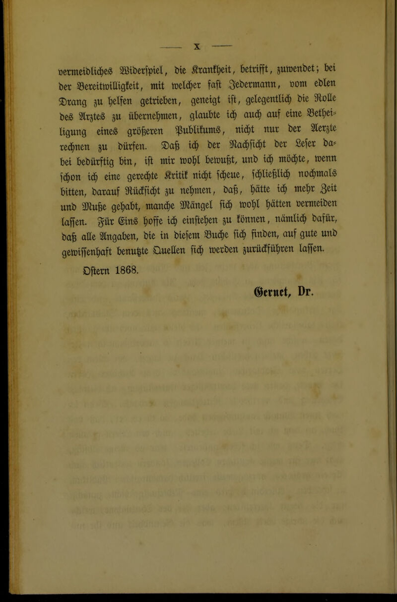 »emetbUd^cg 2öibe#el, bte tottf^eit, betrifft, jutücnbet; bei ber 33ereith)iaigfeit, mit melier faft ^ebermann, tootn eblett ®mng su t)elfen getrieben, geneigt ift, gelegenttid^ bie UoHt beS 3lrsteg §u überne'^men, glaubte i($ aud^ auf eine S3etl;ei'^ ligung eineg größeren ^ublita^, mä)t nur ber Slergte red^nen ju bürfen. ®afe ic§ ber S^lad^fid^t ber Sefer ba* bei bebürftig bin, ift mir berufet, unb id^ möchte, menn fd^on id^ eine geredete Mif nid^t fd^eue, fd^liegid^ nod^malg bitten, barauf SHüd^fid^t nehmen, ba^, ^ätte id^ me^r Beit unb mn^t gehabt, manche 3Jlängel fic^ tuo^l t)ätten öermeiben kffen. pr (gin§ ^offe id^ einfielen gu fönnen, nämtid^ bafür, bafe atte eingaben, bie in biefem Sud^e fid^ finben, auf gute unb getüiffen'^aft benu|te DueEen fid^ tperben surüdffü^ren laffen. Dflem 1868. @crttct, Dr.