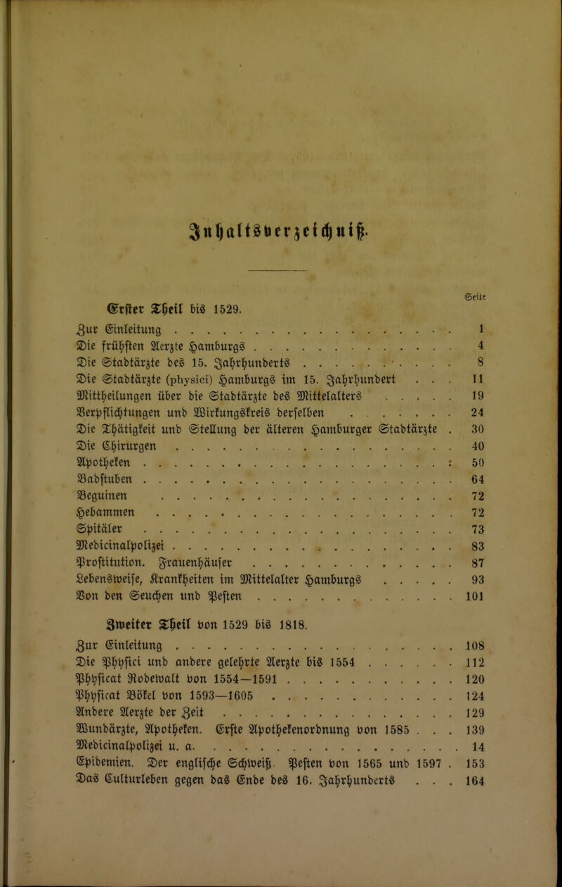 ©eitt ©tfler S:5eil big 1529. 3uc ©inleitung 1 2) ie frül^ften Sterjte ^amburgg 4 3) te ©tabtärate beg 15. ^a^rl^unbertg 8 2) ie ©tabtärjte (physici) §amburg§ im 15. ... 11 aJiitt^eilungen über bie ©tabtär^te beg SKlttelalterg 19 S5er:^flid^tungen unb SötrfunggJreig berfetben 24 3) te 2;^ättgfeit iinb ©teEung ber älteren Hamburger ©tabtärjte . 30 Sie e^irurgen 40 ^pot^den : 50 aSabftuben 64 SBegutnen 72 Hebammen 72 ©^jitäler 73 5DtebicinaI^olijei 83 5)8ro[titiition. g^rauenl^öufer 87 Sebenghjeife, Ärantl^eiten im 3}littelalter ^amburgg 93 SSon ben ©eud^en unb heften 101 Sweitcr ZW bon 1529 big 1818. 3ur einleitung 108 S)ie ^^tt)fici unb anbere geleierte Slergte big 1554 112 ?ßl^^ficat 3iobeh)art bon 1554-1591 120 ^l^^ficat Söfet bon 1593—1605 124 2lnbere Slcrjte ber 3eit 129 Sffiunbärjte, 2l))ot^eten. @rfte 2lvot]^elenorbnung Don 1585 . . . 139 SDiebicinal^oIijei u. a 14 S|)ibemien. ^Der englifd^e ed)\m^ «ßeften bon 1565 unb 1597 . 153 a)ag euUurleben gegen bog ©nbe beg 16. Sa^»»^l>»nbertg ... 164