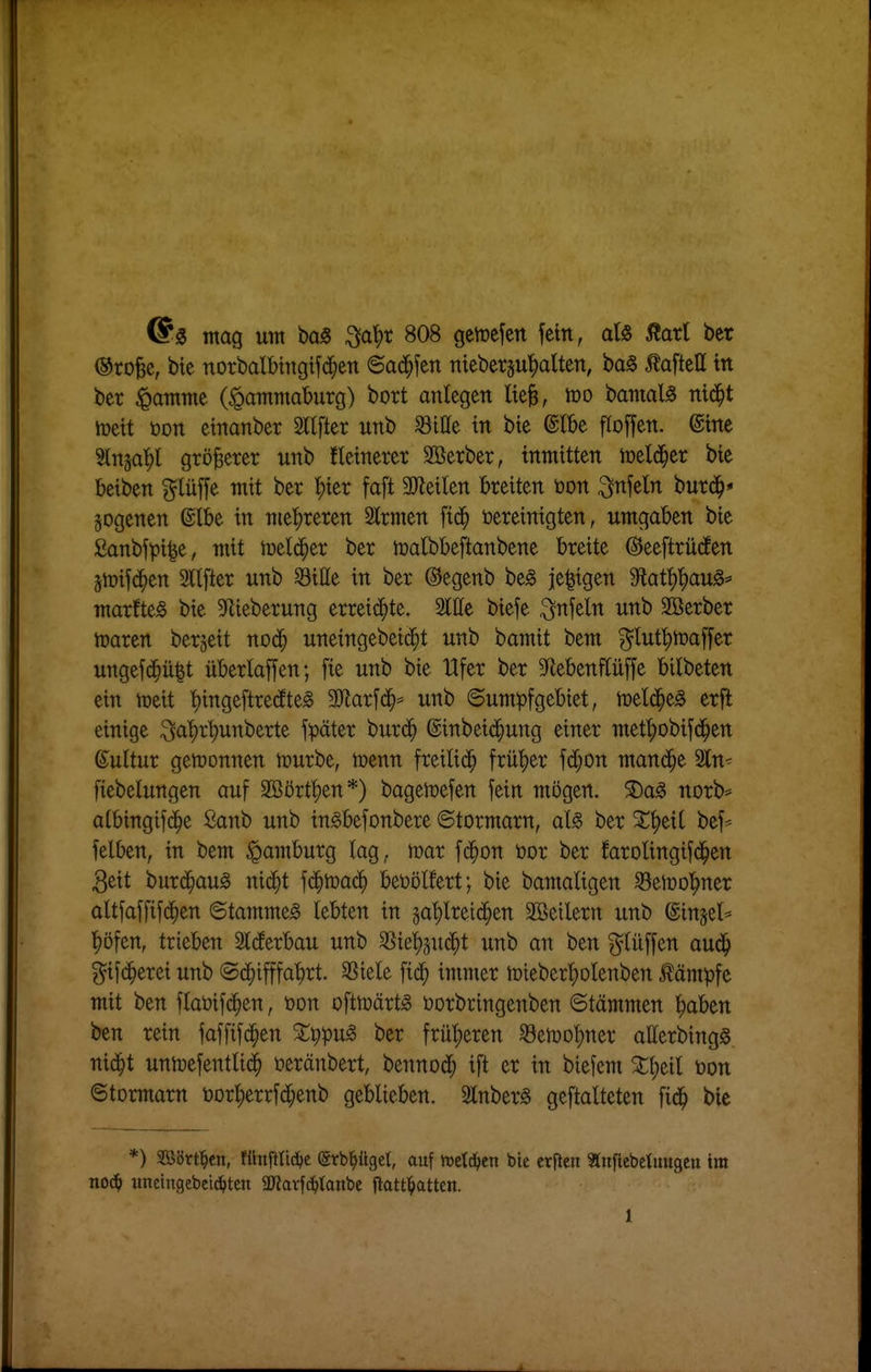 @^ tnag unt baS ^a^t 808 geyrcfctt fein, afe j?arl ber ®roBc, bte norbalbtttgifd^en ©acä^fen nieberju^alten, bag tafteU ttt ber ^atnme (^atnmaburg) bort anlegen Ik^, m bamal^ mä)t iüett öon etnanber Stifter unb ^ille in bte @tbe flojfen. @me Stnga^l größerer unb fletnerer Sßerber, inmitten meld^er bie beiben f^lüffe mit ber ^ier faft 3Jleilen breiten tjon Mein burd^* gogenen @lbe in me'^reren 2lrmen fid^ bereinigten, umgaben bie ßanbfpi^e, mit n^elc^er ber n)albbeftanbene breite @ee[trü(fen 5n)if(i^en 2llfter unb 58ille in ber ©egenb be^ je^igen 9latl)|)au§=' marfte^ bie ^'Iteberung erreiii^te. Sitte biefe ^nfeln unb SBerber ttjaren ber^eit noä) uneingebeid^t unb bamit bem ^lut^toaffer ungefd^ü^t überladen; fie unb bie Ufer ber 5Rebenflüffe bilbeten ein njeit ^tngeftre(fte§ SJlarfd^^ unb ©umpfgebtet, tuelc^e^ erfl einige ^a'^r^unberte später burc^ ©inbeic^ung einer mef^obifd^en ßultur gewonnen n)urbe, menn freiließ frü'^er fd^on manche 2ln^ fiebelungen auf SBört^en*) bagetüefen fein mögen. 5Da^ norb:» atbingifd^e Sanb unb in^befonbere ©tormarn, aU ber St^eil bef* felben, in bem ^pamburg lag, mar fd^on öor ber farolingifd^en 3eit burd^au^ ni^t fc^toac^ beüölfert; bie bamaligen ^eloo'^ner altfaffifc^en Stammet lebten in §al)lrei^en SBeilern unb ©injel^ ^öfen, trieben Sieferbau unb ^ie^n6)i unb an ben ?^lüffen aud^ ^ijd^erei unb ©d^ifffat)rt. SSiele fic^ immer mieber^olenben kämpfe mit ben flaöifc^en, öon oftmärt^ üorbringenben Stämmen ^aben ben rein faffifd^en %\)'()u^ ber frü'^eren ^eiüotjner atterbingg nid^t unh3efentli(^ üeränbert, bennod^ ift er in biefem Stt;eil üon ©tormarn toor^errfd^enb geblieben. Slnber^ geftalteten fid^ bie *) Witt^tn, fünfrtidje ©rb^gel, auf ioetc^en bie crflcu «nficbetuugen im no6) unetngebei(^»ten äRarfc^tanbc ftattl^atten. 1