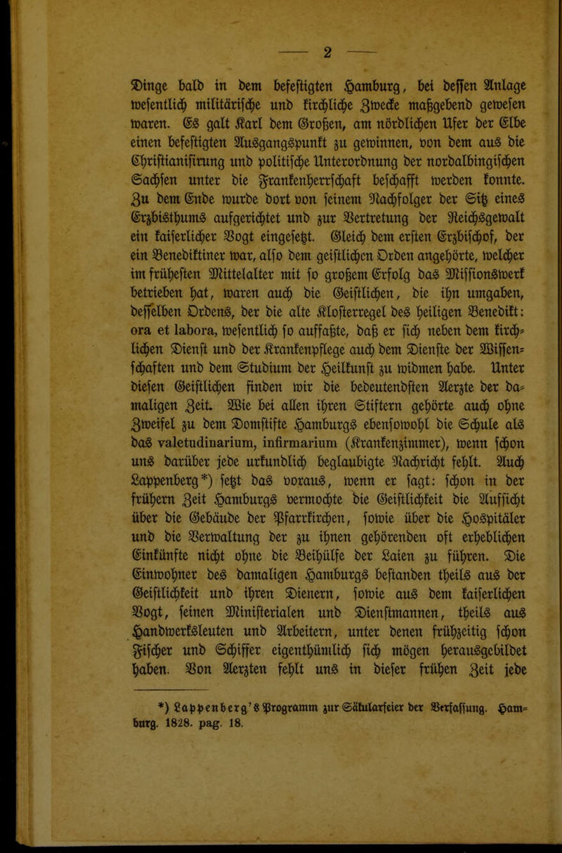 njefentlid^ militärifd^e unb tix^liä)t ^votät nta^gebenb gemefen njaren. @g galt Äarl bem ©ro^en, am nörbltd^en Ufer ber @lbe einen befefttgten 2lu^ganggpunft §u gewinnen, üon bem au^ bie ß^riftianifirung unb politifd^e Unterorbnung ber norbalbingif(|en ©ad^fen unter bie ^ranfenl^errfd^aft befd^afft roerben fonnte. 3u bem ßnbe mürbe bort üon feinem 9^ad^folger ber ©i| eines ^x^jbi^t^umä aufgerichtet unb ^ur 5ßertretung ber ^leid^Sgehjalt ein faiferlid^er SSogt eingefe|t. ©leic^ bem erften ©rsbifd^of, ber ein Senebiftiner toar, alfo bem geiftlid^cn Drben angehörte, tueld^er im frü:^eften 3JJittelalter mit fo großem ©rfolg baS 3}itffion5n)erf betrieben ^at, tnaren aud^ bie ©eiftlid^en, bie ii)n umgaben, beffelben DrbenS, ber bie alte ^lofterregel beS ^eiligen Senebift: ora et labora, tDefentli(^ fo auffaßte, ba| er fid^ neben bem fird^* lid^en S)ienft unb ber ^ranfenpflege auä) bem 2)tenfte ber 2ßiffen= fd^aften unb bem ©tubium ber ^eilfunft ju lüibmen l;abe. Unter biefen ©eiftlid^en finben mir bie bebeutenbften Slerjte ber ba* maligen 3^it. 2öie bei allen il)ren ©tiftern ge'hörte aud^ o'^ne 3meifel ju bem S)omftifte «pamburgS ebenfomotjl bie Bä)ult aU boS valetudinarium, infirmarium (tonfen^immer), menn fd^on uns barüber jebe urfunblid^ beglaubigte ^Rad^rid^t fel)lt. Slud^ £a^)^>enberg *) fe^t baS öorauS, menn er fagt: fd^on in ber frü'^em 3ßit Hamburgs üermod^te bie ©eiftlid^feit bie Sluffid^t über bie (^ebäube ber ^farrfird^en, fomie über bie ^oSpitäler unb bie ^ermaltung ber §u i'^nen ge^^örenben oft erl^eblid^en ßinfünfte nid^t o^^ne bie ^ei'^ülfe ber ßaien ju fü'hren. S)ie ©inmo^ner beS bamaligen Hamburgs beftanben tl)eils aus ber ©eiftlid^feit unb i^ren 2)ienern, fomie auS bem faiferlid^en S3ogt, feinen 3Jlinifterialen unb S)ienftmannen, tl^eils auS ^anbmerfSleuten unb 2lrbeitern, unter benen frü^^jcitig fd^on ^ifi^er unb ©d^iffer eigentt)ümlidh fid^ mögen ^erauSgebilbet l^aben. SSon Slerjten fel^lt uns in biefer frül^en 3eit jebe *)Sa^)^)enbcrg'8 Programm jur ©ätularf eicr ber SSttfaffung. ^am= barg. 1828. pag. 18.