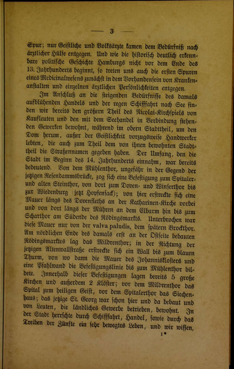 @^)ur; nur ©eiftltd^c unb fßoimtiU famcn bcm «cbürfnt^ äntliä^a <0ülfe entgegen. Hnb tüte bte l^tftorifd^ beutlid^ crfenn^ bare politifd^e ©efd^td^te ^amburg^ ntd^t öor bem ©nbe be)8 13. ^a^r^unbertg beginnt, fo treten um auä) bte erften ©^juren etne^ 3JJebtctnaItüefen^ gunäd^ft in bem $8or^anbenfetn t)on tonfen* anftalten unb einzelnen ärstltd^en ^Perfönlid^fetten entgegen. Stnfd^luB an bte ftetgenben 33ebürfntf[e be^ banialjg aufblü^enben ^anbel^ unb ber regen ©d^tfffa^rt nad^ @ee fin- ben tütr bereite ben grö^em ^l^eil be^ mcolaumxä)^pkU üon ^aufleuten unb ben mit bem ©ee^anbel tn 33erbinbung ftet;en^ ben ©etoerfen beiüo|)nt, ioä^renb im obem ©tabtt^)etl, um ben SDom ^erum, au^er ber ©etfirid^feit öorsug^iüeife ^anbtoerfer lebten, bie aud^ pm bem öon t^nen betüo^nten etai)U i))dl bte ©traBennamen gegeben I)aben. SDer Umfang, ben bte ©tabt tm beginn be^ 14. ^a^r^unbert^ mm^m, mx bereite bebeutenb. ^on bem ajJü|)lent^or, ungefähr in ber ©egenb ber jegtgen 9^iefenbamm^brütfe, sog fid^ eine «efefttgung ^um ©^jttaler. unb alten ©tetnt^or, üon bort jum S)oöen^ unb SBtnfertl^or big äur SBtebenburg je^t ^opfenfatf); öon ^)kx erftredfte fiÄ eine 3J?auer längg be^ ^otoenfletl)^ an ber Äat|)arinen.ttr(^e üorbet unb t)on bort läng^ ber Wü^n an bem @lbarm |)m big gum ©^art^or am ©übenbe beg ^öbing^marftg. Unterbro^en mar btefe ajiauer nur öon ber valva paludis, bem frätern Srocftbor 2lm nörblic^en @nbe beg bamalg erft an ber Dmtt bebauten ^öbing^marte lag bag 3Hilbrent^or; in ber Slic^tunq ter ie^tgen SlltentoattftraBe erftrecEte ft^ ein mu bis pm blauen 3:i)urm, öon too bann bie 3Wauer beg So^annigftofterö unb etne g^fa^ltoanb bie «efeftigung^linie m jum ä«üt;lentbor bil^ bete. ;:^nner^alb biefer «efeftigungen lagen bereit« 5 orofee Ätrd^en unb au^erbem 2 ^löfter; öor bem 3«ilbrentbor ba« mal pm ^eiligen @eift, üor bem ©pitalert^or ba« ©ie*en- ^au« ; bag je^ige ©t. @eorg mar fd^on |)ier unb ba Uhaut unb öon ßeuten, bie länblid^e« ©etrerbe betrieben, bemobnt ber ©tabt ^errfc^te burc^ ©d;ifffa^rt, ^anbel, fomie bur^ iL Stretben ber fünfte ein fel^r bemegte« Seben, unb mir miffet