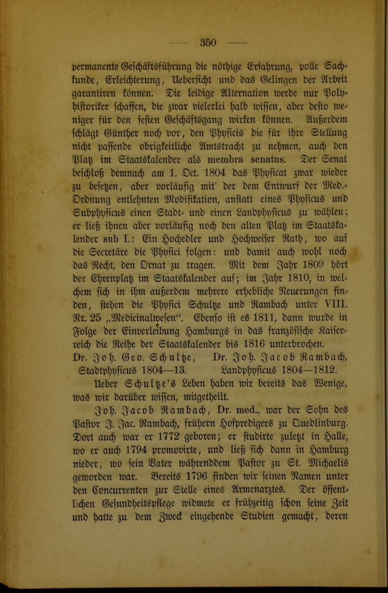 permanente ©efd^äft^fü^tung bie nöt^tge ©rfa^rung, üoüe ©ad^= funbe, ©rleid^terung, Ueberfid^t unb bag Belingen ber 9lrbeit garanttren fönnen. S)ie leibige 3l(tematton lüerbe nur ^olp* ^iftorüer fd^affen, bie itoax Mtxid ^alb toiffen, aber befto ir»e* niger für ben feften @ef(^äftggang wixkn fönnen. 2lu^erbem fd^lägt ©untrer nod^ t>or, ben ^'^^fictg bie für il^re Stellung nid^t paffenbe obrigfeitli($e Slnttstraij^t §u ne'^nten, aud} ben ^la| im ©taat^falenber al§> membra senatus. 3)er ©enat befd^lo^ bemnac^ am 1. Oct 1804 ba§ ^^pficat girar lüieber gu befe^en, aber üorläufig mit' ber bem @nttr>urf ber 3)^eb.= Drbnung entle{)nten äKobififation, anftatt eineg g^J)^ficu^ unb ©ubpl)i;ficu§ einen 6tabt= unb einen £anbpl;i;ficu^ p tüä^len; er lie^ i!^nen aber torläufig nod^ ben alten ^la^ im ©taat^fa= lenber sub I.: ©in ^od^ebler unb ^od^tüeifer 5Ratt), n30 auf bie ©ecretäre bie ^{)^fici folgen: unb bamit aud^ n30l;l nod^ ba§ Siedet, ben Drnat ^u tragen. 9)Zit bem ^a))t 1809 ^^ört ber @l)renpla^ im ©taat^falenber auf; im ^ai)x 1810, in mel* d^em fid^ in i|)m au^erbem met)rere erl)eblid^e S^ieuerungen fin* ben, [teilen bie -^^^fici ©d^ul^e unb Sftambad^ unter VIII. 3Rr. 25 „3Jlebicinaltüefen. ©benfo ift eg 1811, bann mürbe in §otge ber ©inöerleibung ^amburgg in ba^ fran5öfi1d^)e ^aifer* reic^ bie Stei'^e ber ©taat^falenber bi§ 1816 unterbrod^en. Dr. ;^ol). @eo. ©d^ul^e, Dr. ^o^. ^acob 9lambad^, ©tabt^)l)^ficu^ 1804—13. £anb^)^t)ficug 1804—1812. Heber ©d^ul|e'^ Seben '^aben mir bereite bag Söenige, mir barüber miffen, mitgetl)eilt. ^o|). ;^acob Stambad^, Dr. med., mar ber ©o!^n beg ^aftor ^. ^ac. 9?ambad^, frü|)em ^ofprebiger^ ju Dueblinburg. i)ort aud^ mar er 1772 geboren; er ftubirte gule^t in §aße, mo er aud^ 1794 :promot>irte, unb lie§ fid^ bann in Hamburg nieber, mo fein ^ater mä^renbbem ^aftor gu 6t. 3Kid^aeli§ gemorben mar. S3ereit^ 1796 finben mir feinen 5Ramen unter ben ^oncurrenten §ur ©teile eines SlrmenarjteS. ®er öffent* lid^en @efunb|)eit^pflege mibmete er frü^§eitig fd^on feine ^tit unb |)atte ju bem S^td einge^enbe ©tubien gemad^t, beren
