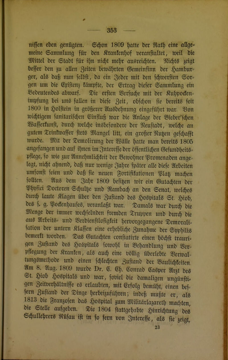 ntffen eben genügten, ©d^on 1809 l)atte ber 9lat|) eine aUge* meine ©ammlung für ben Äranfen'^of öeranftaltet, toeil bie Mtel ber ©tabt für t^n ntd^t mtf)x au§rei(j^ten. S^ltc^t^ jeigt beffer ben §u aßen StiUn beit>ät)rten ©emeinfinn ber ^atnbur* ger, aU ba^ nun felbft, ba ein ^eber ntit ben fd^lrerften ©or* gen um bie ©yiftenj fämpfte, ber Ertrag biefer ©ammlung ein S3ebeutenbeg abn?arf. S)ie erften SSerfud^e mit ber W^porfen- impfung bei ung faEen in biefe 3eit, obfdöon fie bereite feit 1800 in «Qolftein in größerer febe^nung eingefüt)rt mx. ^on n)t(^tigem fanitarifd;en ©influB l^ar bie SInlage ber ©ieber'fd^en Sßafferfunft, burd^ iüeld^e in^befonbere ber 3Reuftabt, meldte an gutem 2;rinfn?affer ftet^ 3J?angeI litt, ein grof^er 9^^u^en gefd^afft tüurbe. mit ber ^emolirung ber SBätte ^atte man bereit« 1805 angefangen unb auf it)nen im^ntereffeber öffentlid^en ©efunbr;eitg== ))ftege, fo toie jur 2lnne^mlid[;!eit ber ^eiüo^ner ^romenaben ange- legt, nid^t a|)nenb, ba^ nur Wenige 3al)re f))äter aEe biefe Strbeiten umfonft feien unb ba^ fie neuen gortifiMonen ^la^ mad^en fottten. 3lu« bem 3a^r 1809 beft|en mir ein ©utad^ten ber ^^pfici ©Dctoren ©c^ul|e unb 9fiambac^ an ben ©enat, meld^eg buri^ laute J?lagen über ben Buftanb be« ^ogpitalg ©t. ^piob, be« f. g. ^odfen^aufeg, öeranla^t ii^ar. S)amalg toar burd^ bie Spenge ber immer n^ed^felnben fremben Gruppen unb burc^ bie aug Slrbeitg* unb SSerbienftlofigfeit l^eröorgegangene S)emorali== fation ber untern Älaffen eine erl)eblid^e Smal)\M ber ©^p^ili« bemerft tuorben. ®a§ ©utad^ten conftatirte einen ^öd^ft trauri» gen 3uftanb be§ ^os>pxtaU ^oml)! in ^e^anblung unb 33er- pflegung ber tonten, alg aud^ eine üoEig überlebte ^ieripal- tung«metl)obe unb einen fd^lei^ten äuftanb ber 53aulid^fetten Im 8. 2lug. 1809 ipurbe Dr. g. ©onrab gagper Slr^t be« @t. ^iob ^Dgpital« unb mx, fobiel bie bamaligen ungünfti* gen 3eitöerl;ältn{ffe e« erlaubten, mit ©rfolg bemübt, einen bef- fern ^uftanb ber SDinge l;erbei5uful;ren; inbe^ mufete er, als 1813 bie ^ranjofen ba§ ^o^pital jum ä^ilitärlagaretb mad)ten bte ©teEe aufgeben. S){e 1804 ftattge^abte ^inrid^tung' be§ ©d^ulle^rer« »Jüfau ift in fo fern üon ^ntereffe, als fie §eigt, 23