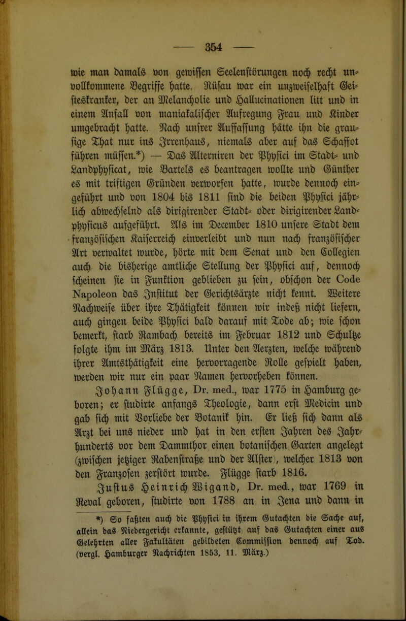 toie man tamaU üon getüijfen 6eelenftörungen nod^ red^t un* öoUfommene ^Begriffe ^atte. 9flüfau toar ein unstDeifelt)aft @ei= fte^franfer, ber an 3JJelanci^olte unb ipalluctnatioTten litt unb in einem Slnfall tion ntaniafalifc^er Slufregung grau unb Äinber umQthxaä)t l;atte. 9^ac^ unfrer 3luffaffung !)ätte i^n bie grau* fige %^at nur in^ ^rrenl;aug, niemals aber auf baS 6c^affot füt)ren muffen *) — S)aS Slltemiren ber ^t)^fici im 6tabt=^ unb £anbpl)pficat, tüie Bartels eS beantragen iüottte uftb ©ünttier t§> mit triftigen ©rünben öertüorfen l^atte, tüurbe bennod^ ein* gefül)rt unb tjon 1804 bis 1811 finb bie beiben ^t)t?fici iä|)r* lic^ abtüed}felnb als birigirenber <BtahU ober birigirenber £anb* pt)t;ficuS aufgeführt. 211S im ©ecember 1810 unfere @tabt bem fTan5Dfif(i^en ^aiferrei($ einverleibt unb nun nad^ fran§öfifd^er Slrt t>ertüaltet mürbe, '^örte mit bem 6enat unb ben ©ollegien aud^ bie bisherige amtliche Stellung ber ^l)^fici auf, bennoc^ fd;einen fte in gunftion geblieben gu fein, obfd^on ber Code Napoleon baS ^nftitut ber ©erid^tSärjte nic^t fennt SBeitere 5fla($tDeife über i'^re 3^t)ätigfeit fönnen mir inbe§ ntd^t liefern, aud) gingen beibe ^l)^fici balb barauf mit ^obe ab; toie fc^on bemerft, ftarb 9Etamba(^ bereits im gebruar 1812 unb 6d^ul|e folgte i'^m im 3Jlär5 1813. Unter ben 2lerjten, tt»eld;e n)äl)renb it)rer 2lmtSt|)ätigfeit eine |)ert)orragenbe 3^olIe gefpielt ^aben, merben tr»ir nur ein paar S^lamen ^eröor'^eben fönnen. ;^ol)ann f^lügge, Dr. med., mar 1775 in Hamburg ge* boren; er ftubirte anfangs SCt)eologie, bann erft aJiebicin unb gab fic^ mit 3Sorliebe ber Sotanif ^in. @r liefe fid^ bann als air^t bei uns nieber unb ^at in ben erften i^al^ren beS ^a^r^ l^unbertS üor bem ©ammf^or einen botanifd^en ©arten angelegt (gmifd^en je^iger 3flabenftraBe unb ber Sllfter:, meld^er 1813 üon ben granjofen gerftört mürbe, ^^lügge ftarb 1816. :^uftuS ^einrid^ Sßiganb, Dr. med., mar 1769 in 9leöal geboren, ftubirte öon 1788 an in :^5ena unb bann in *) 6o faxten aud^ btc ^l^^flci in il^rem ©utad^ten bie ©ad^e auf, aUctn baä 9liebergerid^t ctfanntc, geftü^t auf bag ©utad^ten einet au8 ©elel^rten aUer galultäten gebilbeten ©ommiffion bennod^ auf Xob. (öerfli. ^atnburflct 5Rad^tid^ten 1853, 11. anärj.)