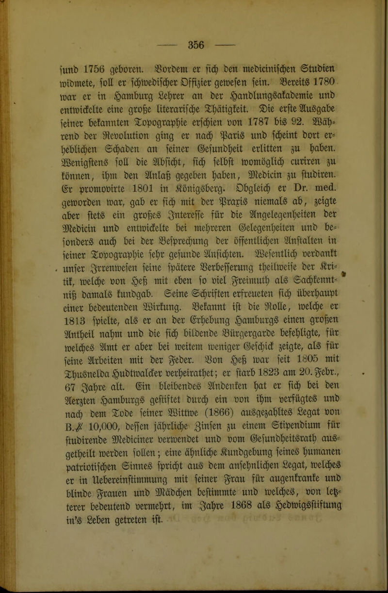 funb 1756 geboren, sßorbem er fid^ ben mebtcmtf(5^ert ©tubtert tütbmete, foll er fd^tt)eb^^(^^er Offijter get^efen fein, bereits 1780 \mv er in Hamburg £e^rer an ber ^anblungga!abemte unb enttnidEclte eine grofec Itterarifc^e ^^ätigMt. 5Dte erfte SluSgabe fetner be!annten 5topograpt)ie erfd^ien üon 1787 big 92. 2Bäl)* renb ber S^eüolutton ging er nad^ ^arig unb fd^eint bort er= l)ebUd)en ©d^aben an feiner ©efunb'^eit erlitten p l^aben. 3öenigften§ foE bie Slbfid^t, ftd^ felbft tüomöglid^ curtren su fönnen, t^m ben Slnlafe gegeben l^aben, 9)^ebicin p ftubiren. (gr promoDirte 1801 in ^öniggberg. Dbglcid^ er Dr. med. geworben ipar, gab er ft(^ ntit ber ^rajig niemals ab, geigte aber ftet^ ein gro^e^ ^ntereffe für bie 9lttgelegeni;eiten ber SJtebicin unb entmidfette bei inel;reren @elegent;eiten unb be* fonberg aud^ bei ber ^efpred^ung ber öffentlici;en Slnftaüen in feiner Topographie fe^r gefunbe 2^nf^c[;ten. Söefentlic^ »erbanft . unfer i^rrentoefen feine fpätere 33erbefferung tl;eiliDeife ber tri* ^ tif, toeld^e t)on ige^ mit eben fo tiid ^reiniuf^ ai§> 'Baä)hmt< nife bamal^ funbgab. ©eine ©(^riften erfreueten fid^ überhaupt einer bebeutenben Söirfung. ^efannt ift bie Flotte, meli^e er 1813 fpielte, al§> er an ber ©r^ebung ^amburgg einen großen Hnt^eil na^m unb bie fid^ bilbenbe Sürgergarbe befe'^ligte, für n)eld^e0 Imt er aber bei weitem weniger (^c\ä)iä jeigte, aU für feine Slrbeiten mit ber ^eber. 3^on ^efe mx feit 1805 mit SC'^ugnelba ^ubttnaWer öer^eirat^et; er ftarb 1823 am 20. gebr., 67 ^abre alt. @in bletbenbeg Slnbenfen t)at er [id^ bei ben giergten ^amburgg geftiftet burd^ ein üon il;m verfügtes unb na^ bem Tobe feiner SBitttoe (1866) augge§ablte0 Segat üon B./ 10,000, beffen jä^rlid^e Binfen gu einem ©tipenbium für [tubirenbe Slflebiciner t)erti3enbet unb oom ©efunb^eitSratb auö* get^eilt toerben fotten; eine ä^nlid^e tunbgebung feinet l;umanen patriotifd^en ©inne^ fprid^t au§> bem anfel)nlichen £egat, n)el(^e§ er in llebereinftimmung mit feiner ?^rau für augenfranfe unb blinbe grauen unb SJläbd^en bcftimmte unb n)el(^e§, üon le|* terer bebeutenb üerme^rt, im ^a))xt 1868 al^ ^ebtüiggftiftung in'g Seben getreten ift.