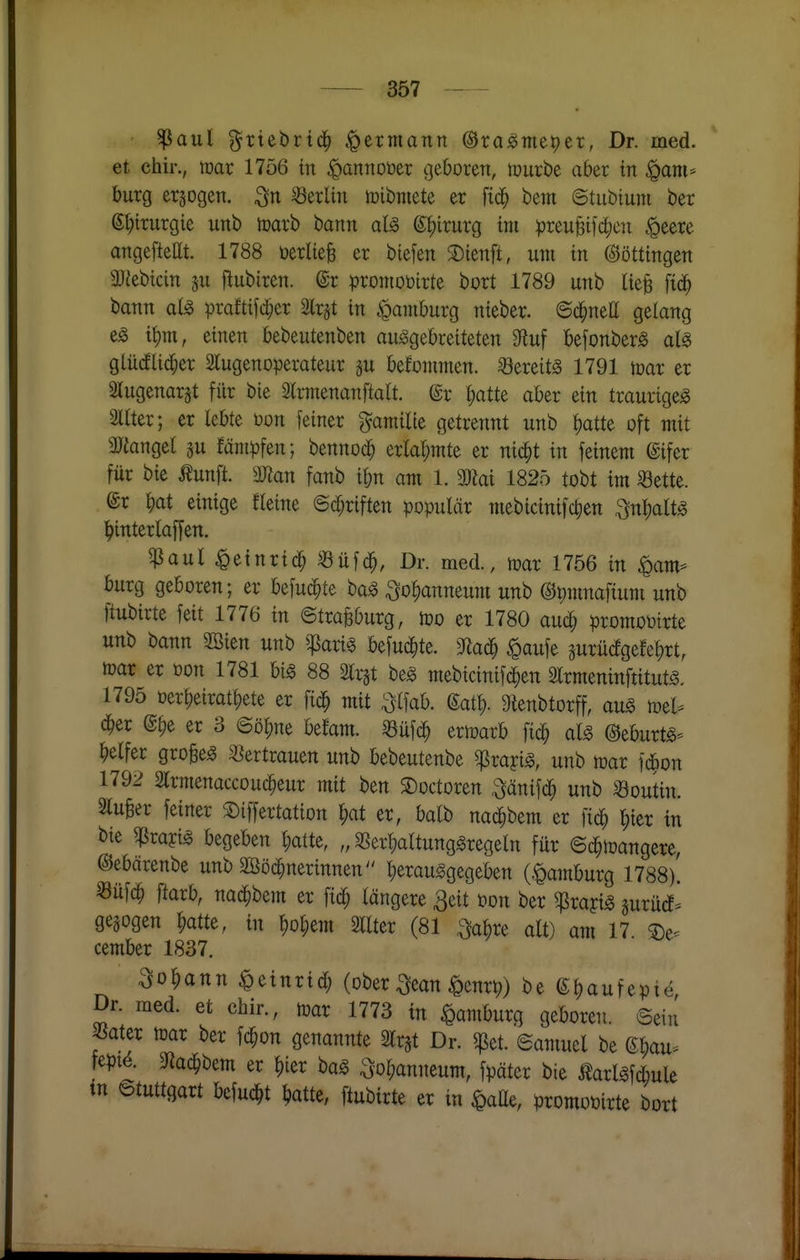 ^aul ^riebrtd^ ^ermann ©ra^me^er, Dr. med. et chir., max 1756 m ^annoüer ßeboren, mürbe aber in ^am> bürg erjogeti. Berlin lüibntete er fic^ bem ©tubtuni ber e^trurgie unb toarb tann ^ixnxc^ im preuBifd;cu §eere artgefteat. 1788 üerliefe er biefen S)tenft, um in Böttingen aJJebtcin ju ftubiren. @r pronioütrte bort 1789 unb ik^ fid^ bann at^ prafttfd;er Slr^t in gamburg nieber. ©d^neU gelang t^m, einen bebeutenben ausgebreiteten 9fluf befonberS aU glüdlic^er SlugenOperateur p befommen. -bereits 1791 mar er Slugenarst für bie Slrmenanftatt. @r ^atte aber ein traurige^ Sltter; er lebte öon feiner gamilte getrennt unb ^atte oft mit aJtangel gu fämpfen; bennod^ erlahmte er nic^t in feinem @ifer für bie Äunfi man fanb i^n am 1. mal 1825 tobt im «ette. er ^at einige fleine ©Triften populär mebicinifc^en ^nl^altS ^interlaffen. ^aul ^einrid^ Süfd^, Dr. med., mar 1756 in ^am= bürg geboren; er befud^te baS ^o^anneum unb ©pmnafium unb ftubirte feit 1776 in ©trajßburg, mo er 1780 aud^ promoötrte unb bann äöien unb ^^Jarig befud^te. ^aufe jurüdgefe^rt, mar er oon 1781 bis 88 Slr^t beS mebicinifd^en SlrmeninftitutS. 1795 üerl)eirat^ete er fic^ mit ^tfab. gatl). 9ienbtorff, auS mel^ d^er @^e er 3 ©ö^ne befam. «üfd^ ermarb fi^ aU ©eburts^ ^)elfer großes S^ertrauen unb bebeutenbe ^rayis, unb mar fdbon 179^ Slrmenaccouc^eur mit ben ©octoren .^änifd^ unb ^outin. 2luBer feiner S)iffertation ^at er, balb nac^bem er fic^ ^ier in bte ^rayts begeben l;atte, SSertjaltungSregeln für ©d^mangere, ©ebärenbe unb 3öö($nerinnen'' herausgegeben (,^amburg 1788)! Süf(^ fiaxb, nad^bem er fid^ längere 3eit öon ber g^rajis gurürf^ gesogen ^atte, in hol;em 2llter (81 ^a^re alt) am 17 ©e- cember 1837. Sodann ^einrid; (ober ^ean ^enr^) be e^aufept^ Dr. med. et chir., mar 1773 in Hamburg geboren, ©ein SSater mar ber fd^on genannte airjt Dr. g^et. ©amucl be ©^au^ fepi^. 3fia^bem er ^ier baS ^o^anneum, fpäter bie telsfdmle tn ©tuttgart befuc^t ^atte, ftubirte er in ipaße, promot)irte bort