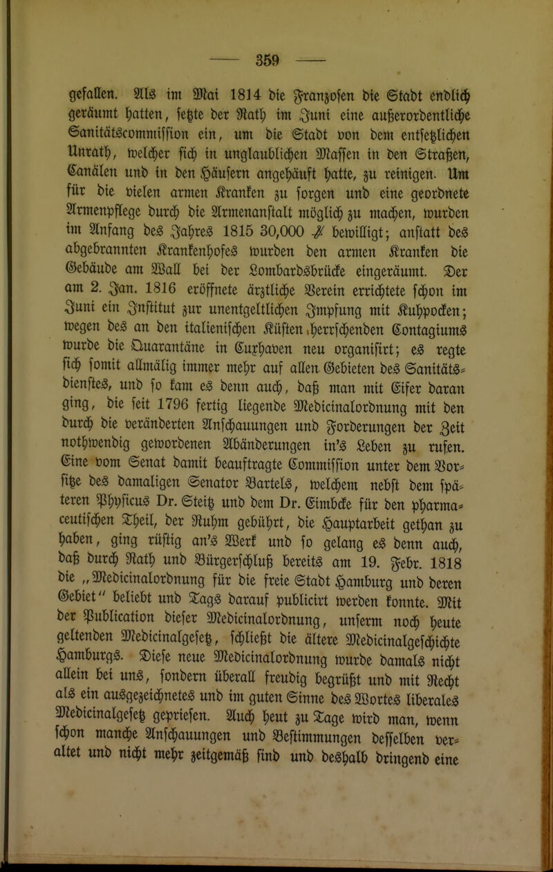 gcfatten. 3ll§ im ÜÄai 1814 bie graTtjofen bte ©tabt enbltc^ {jcräumt I)atten, |e|te ber ^atl) im ^unt eine auBerorbentlid^e ©aTtität-acomTiiiffion ein, um bie BtaU üon bem entfe^tid^ett Unrat^, toetd^er fic^ in unglaublid^en aJiaffen in ben ©trafen, ©analen unb in ben Käufern angehäuft ^)att^, reinigen. Um für bie fielen armen .^ranfen gu forgen unb eine georbnete 2lrmenpflege burc^ bie Slrmenanftalt möglid^ ju machen, tourben im Slnfang be^ ^a^reg 1815 30,000 / benjittigt; anftatt beg abgebrannten Äranfenr;ofeg lüurben ben armen ilranfen bie ©ebäube am 2öaE bei ber Sombarb^brucfe eingeräumt. S)er am 2. ^n. 1816 eröffnete ärgtlid^e herein errid^tete fd^on im Sunt ein ^nftitut jur unentgeltlid^en Impfung mit tu'^pocfen; n?egen be^ an ben italienifd^en lüften .^errfd^enben ßontagium^ mürbe bie Quarantäne in ©uj^aüen neu organifirt; e^ regte fid^ fomit attmälig immer me^r auf allen. Gebieten be^ ©anitätä- bienfte^, unb fo fam e^ benn aud^, ba^ man mit @ifer t)axan ging, bie feit 1796 fertig liegenbe 30^ebicinalorbnung mit ben burd^ bie öeränberten 2lnfd^auungen unb ^orberungen ber 3eit not^ioenbig getoorbenen Slbänberungen in'^ Seben su rufen, ©ine toom ©enat bamit beauftragte ©ommiffion unter bem 3Sor= fi|e bes bamaligen Senator «artete, n^eld^em nebft bem fpä-^ teren ^^i)\km Dr. ©tei^ unb bem Dr. ©imbdEe für ben p'^arma* ceutifd^en S^eil, ber din^m gebührt, bie Hauptarbeit get^an gu ^aben, ging rüftig an'^ SBerf unb fo gelang eg benn aud^, baB burd^ unb 53ürgerjd^tuB bereite am 19. ^ebr. 1818 bie „anebicinalorbnung für bie freie ©tabt Hamburg unb beren Gebiet beliebt unb Zac^^ barauf publicirt lüerben fonnte. 3«it ber ^ublication biefer aWebicinalorbnung, unferm nod^ ^eute geltenben 3??ebicinalge[e^, fd;lieBt bie ältere aWebicinalgefd^id^te Hamburg^. SDiefe neue 9J?ebicinatorbnung njurbe bamat^ nid^t allein bei ung, fonbern überaß freubig begrübt unb mit Siedet al^ ein au^gegeid^nete« unb im guten ©inne beg Söorte^ liberale^ SWebicinalgefe^ gepriefen. 2lud^ ^eut gu ^age mirb man, menn fc^on mand^e Slnfd^auungen unb 53eftimmungen beffelben ver- altet unb nid^t me^)r geitgemä^ finb unb be^^alb bringenb eine