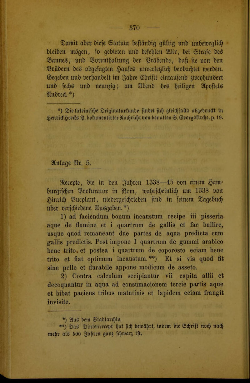 5)amit aber btefe ©tatuta beftänbig gültig unb unbetoegHc^ bleiben mögen, fo gebieten unb befel}(en 3Bir, bei ©träfe be0 Saunet, «nb 33orentl;altung ber ^räbenbe, ba§ fie üon ben 33rübern beö obgefagten §aufe^ unüerle^Ud^ beobad^tet tnerben. ©egeben unb t)erl;anbelt im ^aljre ©l;rifii eintaufenb gme^l^unbert unb fed^g unb neunzig; am 5lbenb be^ l)eiligen 2lpoftel§ Slnbreä. *) *) 2)ie tateinifd^e Drigtnalurfunbe finbet fid^ gteici^fallg abgebrutft in .•gencidf §oecf^ bofumentirtet yiat^tx^t bon ber alten @. ©eorgsfird^e, p. 19. 2l[ntage 3Rr. 5. 9lecepte, bie in ben 3at;ren 1338—45 üon einem ^am* burgifd^en ^rofurator in Moni, lüal^rjc^einlid^ um 1338 üon iQinrid^ ^ucplant, niebergefc^rieben finb in feinem Xagebud^ über t)erf(^iebene Slu^gaben.*) 1) ad faciendum bonum incaustum recipe Iii pisseria aque de flumine et i quartrum de gallis et fac bullire, nsque quod remaneant due partes de aqua predicta cum gallis predictis. Post impone I quartrum de gumml arabico bene trito, et postea i quartrum de coporosto eciam bene trito et fiat Optimum incaustum.**) Et si vis quod fit sine pelle et durabile appone modicum de asseto. 2) Contra calculum secipiantur vii capita allii et decoquantur in aqua ad consumacionem tercie pai'tis aque et bibat paciens tribus matutinis et lapidem eciam frangit invisite. *) 2lu§ bem ©tabtard^ib. **) 3)a§ 2)intenrcce^t f)at ftd^ beträ^rt, inbem bie ©d^rift nod^ mä} tne^r ar§ 500 ^al^ren ganj fd^iüarj ift.