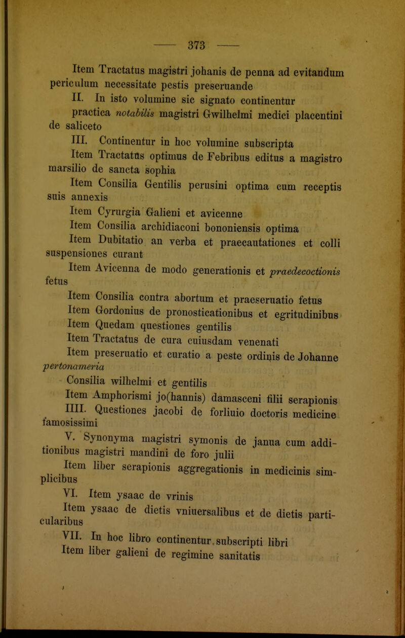 Item Tractatus magistri johanis de penna ad evitandum periculum necessitate pestis preseruande II. In isto volumine sie signato continentur practica notabilis magistri Gwilhelmi medici placentini de saliceto III. Continentur in hoc volumine subscripta Item Tractatus optimus de Febribus editus a magistro marsilio de sancta sophia Item Consilia Gentiiis perusini optima cum receptis suis annexis Item Cyrurgia Galieni et avicenne Item Consilia archidiaconi bononiensis optima Item Dubitatio an verba et praecautationes et colli suspensiones curant Item Avicenna de modo generationis et praedecoctionis fetus Item Consilia contra abortum et praeseruatio fetus Item Gordonius de pronosticationibus et egritudinibus Item Quedam questiones gentilis Item Tractatus de cura cuiusdam venenati Item preseruatio et curatio a peste ordiijis de Johanne pertonameria Consilia wilhelmi et gentilis Item Amphorismi jo(hannis) damasceni filii serapionis IUI. Questiones jacobi de forliuio doctoris medicine tamosissimi V. Synonyma magistri symonis de janua cum addi- tionibus magistri mandini de foro julii Item über serapionis aggregationis in medicinis sim- plicibus VI. Item ysaac de vrinis Item ysaac de dietis vniuersalibus et de dietis parti- cularibus ^ VII. In hoc libro continentur.subscripti libri Item hber galieni de regimine sanitatis 1