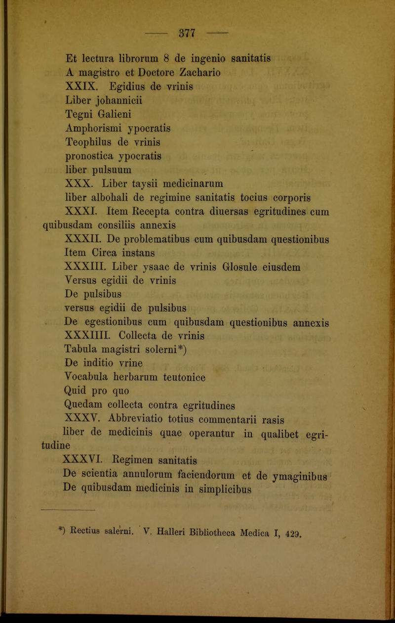 Et lectura libroriim 8 de ingenio sanitatis A magistro et Doctore Zachario XXIX. Egidius de vrinis Liber johannicii Tegni Galieni Amphorismi ypocratis Teophilus de vrinis pronostica ypocratis liber pulsuum XXX. Liber taysii medicinarum Uber albohali de regimine sanitatis tocius corporis XXXI. Item Kecepta contra diuersas egritudines cum quibusdam consiliis annexis XXXII. De problematibus cum quibusdam questionibus Item Circa instans XXXIII. Liber ysaac de vrinis Glosule eiusdem Versus egidii de vrinis De pulsibus versus egidii de pulsibus De egestionibus cum quibusdam questionibus annexis XXXIIII. Collecta de vrinis Tabula magistri solerni*) De inditio vrine Vocabula herbarum teutonice Quid pro quo Quedam collecta contra egritudines XXXV, Abbreviatio totius commentarii rasis liber de medicinis quae operantur in qualibet egri- tudine XXXVI. Kegimen sanitatis De scientia annulorum faciendorum et de ymaginibus De quibusdam medicinis in simplicibus *) Rectius salerni. V. Halleri Bibliotheca Medica I, 429.