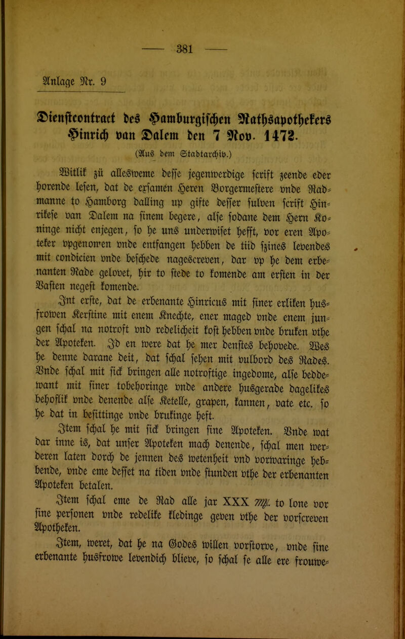 §tnn(§ t)att ^alm ben 7 S^Jot). 1472. (2lu8 bem ©tabtard^ib.) Söitlt! gü attc^tüemc beffe jegentoerbtgc fcrtft jeenbe eber l^orenbe lefen, bat be eyfamen §cren SBorgermcftere öttbe 9^ab^ manne to ipantborg batttng up gifte beffer fulöen fcrtft §in* rifefe ijan ©alern na ftnem begere, alfe fobane bem ^em ^o* ntnge nid^t enjegen, fo {)e m§> unbertoifet f/t^t, öor eren 21^)0- tefer bpgenomen önbe entfangen ^ebben be ttib fgtneg teöenbe^ mit conbicien önbe befd^ebe nagegcreüen, bar l^e bem erbe- nanten $Rabe getotoet, ^tr to ftebe to fomenbe am erften tn ber SSaflen negeft fomenbe. ^nt erfte, bat be erbenante ^inrtcu^ mit finer erltfen '^ug* frotoen Äerfttne mit enem Äned^te, ener mageb önbe enem jun- gen fd^al na notroft tonb rebeltd^ett foft ^ebben ünbe brufen öt^e ber Stpotefen. ^b en tpere bat ^)e mer benfteg be|)oöebe. äße« ^e benne barane bett, bat fd^al fel;en mit öulborb be^ ^abe^. SSnbe fd^al mit fid bringen alle notrofttge tngebome, alfe bebbe- toant mit finer tobeboringe önbe anbere ^u^gerabe bagelife^ be^oflif önbe benenbe alfe Äetette, graben, fannen, üate etc. fo ^e bat in befittinge önbe brufinge ^eft. Stem f(^al !)e mit ficf bringen fine Slpotefen. SSnbe mat bar inne ig, bat unfer Slpotefen mad^ benenbe, fd^al men lüer- beren laten borc^ be jennen be§ mm^tit önb öortoaringe |)eb= benbe, önbe eme beffet na üben önbe ftunben öt^e ber erbenanten Slpotefen betalen. ^tem fdf;al eme be 0lab atte jar XXX to lone oor fine perfonen mht rebetife flebinge geüen i)t|)e ber oorfcretjen Slpotl^efen. ^tem, teeret, bat ^e na ©obeg mitten öorftoroe, onbe fine erbenante ^uäfroice leüenbid^ bliebe, fo fcJ^al fe aEe ere frouiDe-