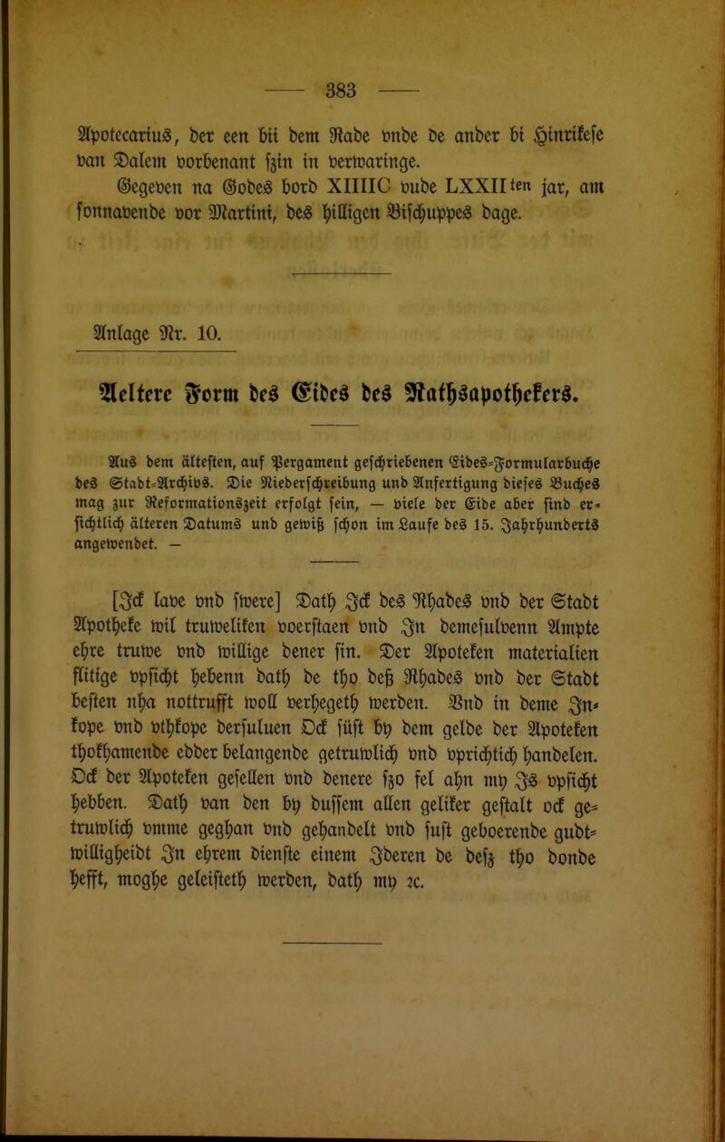 2lpotccartu5, bcr een bii bem 9tabe önbe öe anber hx ^mrifefe tian 2)alem üorbenant fsin in öertoaringe. ©egeüen na @obe^ botb XIIIIC üube LXXIIten jar, am fortnaüenbe öor 3Jlart{nt, be^ '^ittigen 33ifd^uppe^ bage. Einlage 9?r. 10. Otiten 5orm be^ (^iM tt^ ^at^apoi^cfM, 2tu§ bem älteften, auf ^ßergament gefd^riebenen <5ibe§=5ormurarBud^e bcS ®tabt=3lrd^ib8. 2)ie Jitebetfd^reibung unb 2lnferttgung biefeö SSud^eS mag jur 9?eformationgjeit erfotgt fein, — biefe ber ®ibe aöer finb er- ftd^tlic^) älteren SDatumg unb getoif; fd^on im Saufe beg 15. ^a^rl^unbertS angetnenbet. — [^(f laöc öTtb ftüere] S)at^ be^ ^l^abe^ önb ber ©tabt 2Ipot^efe tüil trumelifen öoetftaen önb ^n bemefultoenn Slmpte e^irc trutoe ünb totHtge bener ftn. ^er Slpotefen ntatertaüen fttttge topftd^t |)eknn bat|) be tt)0 beB Sfl^abe^ önb ber ©tabt beften n^a nottrufft toott toer^^egetf) toerben. 35nb in beme ^n»« fope önb ötl)fopc berfuluen Dcf füft bt) bem gelbe ber 2lpotefen t^off)amenbe ebber belangenbe getruiDÜd^ önb öprtd^tid^ t;anbelett. D(f ber 2Ipotefen gefeden önb benere f§o fei a^^n m^ öpfid^t ^ebben. 3)at^ öan ben b^ buffem allen gelifer geftalt od ge^ trutplic^ önime gegl)an önb ge^anbelt önb fuft geboerenbe gubt* töilltg^etbt ^n e^rem btenfte einem Oberen be befj t|)0 bonbe l^efft, mog|)e geleiftet^ njerben, bat^ mt) tc.