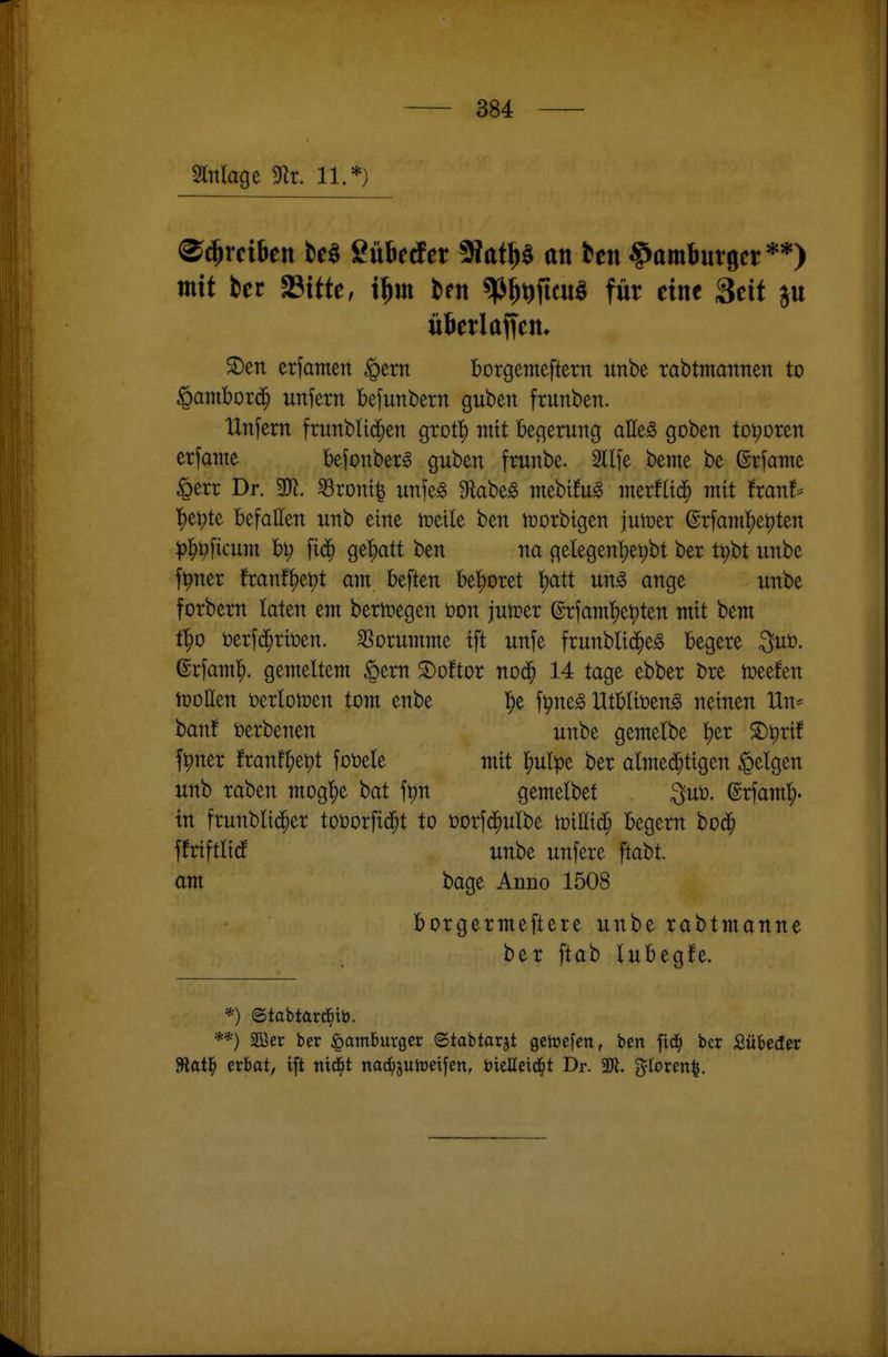 Mage 3^lr. 11.*) ^(^rciben tc§ Sübctfcr 9f?atp an tcn Hamburger**) mit ter «Bitte, i^m tien ^^^ftcuö für eine Seit p überladen. ®en erfamen ^em borgemeftern unbe rabtmannen to ^ambord^ unfern befunbern guben frunben. Unfern frunblid^en grot!^ mit begerung aUt§> goben toporen erfanie befonbers guben frunbe. Sllfe beme be ©rfame ^err Dr. Wt. ^ront| unfe^ S^abeg niebifu^ merfltd^ mit franf* l)ei;te befallen unb eine toeile ben iüorbigen jumer ©rfamljepten ))l^^ficum bi; fi(^^ ge'^att ben na gelegenl)ei;bt ber t^bt unbe f^ner franft)et)t am beften bet)oret t)att un^ ange unbe forbern taten em berttjegen öon jutoer erfamt)et)ten mit bem t^o i)erfc^rit)en. ^ßorumme tft unfe frunbli^eg begere ^uö, ©rfam^. gemeltem ^crn ©oftor no^ 14 tage ebber bre iüeefen njoUen tocrlon?en tom enbe l^e fpneg Utblii^en^ neinen Uw haut terbenen unbe gemelbe t)er S)^rif f^ner franf^ept foöele mit ^ulpe ber almed^tigen feigen unb raben mog^e bat fpn gemelbet ^uü. ©rfam^. in frunblid^er toüorfid^t to t)orf(^)ulbe wiUx^ begern bod^ ffriftlidE unbe unfere ftabt. am bage Anno 1508 borgermeftere unbe rabtmanne ber ftab lubegJe. *) ©tabtard^tt). **) SDöer ber Hamburger (Stabtarjt gehjefen, ben fic^ ber Sübeder 3lat^ erbat, ift nid^t nac^juhjeifen, itielleid^t Dr. 3)1. gloren^.