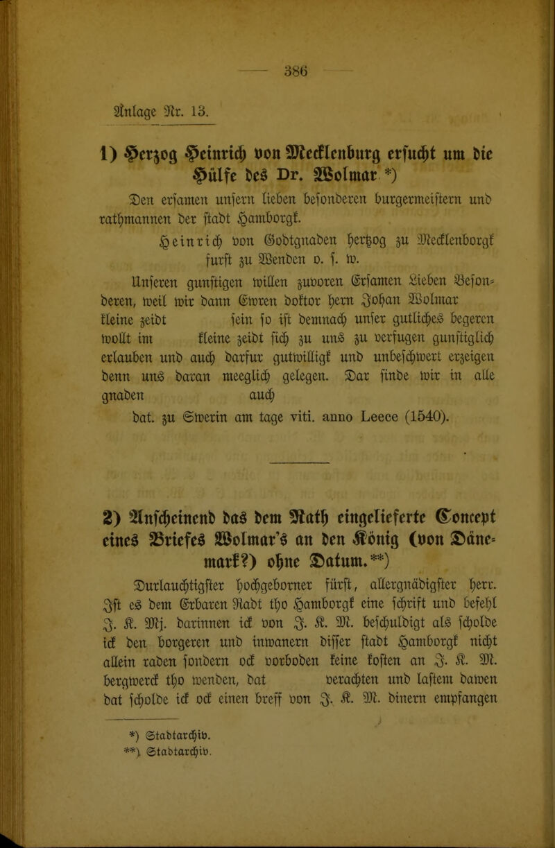 2tnlage 3^^r. 13. 1) ^ctjog §etnn(5 t)on SWerflenburg tx^n^t um bte §ulfc teö Dr. SBolmar *) ^eri erfamen unfern lieben kfonberen burgermeiftern unb Tatt)mannen ber ftabt ^amborgf. ^einriß i)on ©obtgnaben {)er^og DJiecflenborgf furft 5U SBenben o. f. iu. llnferen gunfttgen tpitten ^uöoren (grfamen iiieben ^efon* beren, tüeil mir bann dvottn boftor !)ern ^o^an Söolmar tleine seibt fein fo ift bemnad} unfer gutlid^e^ begeren lüDlIt im Eeine jeibt fic^ p m§> üerfugen gunftigUc|) erlauben unb auä) barfur gutmittigf unb unbefc^mert erzeigen benn ung baran meegli($ gelegen. 2)ar finbe mir in alle gnaben auc^ bat. gu 6merin am tage viti. anno Leece (1540). 2) 5lnf$etnenb ba^ bem ^at^ eingelieferte ©oncept eine§ SBriefe^ aa^olmar'^ an ten ^önig (tjon S)ttne= mar!?) o^ne 2Datum.**) ®urlau($ttgfter ^)D(^^geborner fürft, allergnäbigftcr t)err. ^ft e« bem ©rbaren 9labt tt)0 ipamborgf eine fi^rift unb befel;l ^. SJlj. barinnen id üon ^. 2R. befc^ulbigt alg fd^olbe id ben bürgeren unb inmanem biffer ftabt ^aniborgf nic^t attein raben fonbern od üorboben feine foften an ^. M. bergtuercf tl;o menben, bat üerad^ten unb laftem bamen bat fd^olbe icf od einen breff üon ^. 9)1. binern empfangen *) ©tabtar^ib. **> ©tabtard^iö.