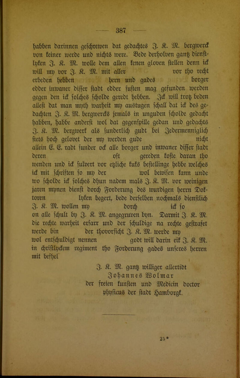 ^abben barinnen gef($rert»en bat gebac^te^ ^. ^. 3Ji. bergtoerdE tjon feiner loerbe unb ntd^t^ n)ere. ©ebe ber'f)Dlt)en ganl btenft^ Ipfen ^. 3Jl. iDoße bem atten fetten gloüen fteßen benn xd tPiH tn^ öor ^. mit aßer t>or t^o rec^t erbeben {)ebben |)em unb gabe^ borger ebber intoaner biffer ftabt ebber fuften mag gefunben toerben gegen ben id folc^e^ fc^olbe gerebt |)ebben. ^d \viü tro| beben alleft bat man m\)t1) mxt)dt mp au^tugen fd^att bat id be^ ge^ backten 3- ^- bergtcercfg jetnal^ in unguben fd^olbe gebadet t)abben, ^abbe anberft ml bat gegenfpitte geban unb gebac^tg ^. i^. 3Jl. bergioerf aU funberlic^ gubt bei ^ebermenniglic^ ftet^ f)Oc^ getoöet ber mp werben gube nid^t allein @. @. rabt funber od^ alle borger unb intcaner biffer ftabt beren oft gereben fofte haxan t^o tuenben unb id fulöert öor e|li(^e tut§> befteEinge |)ebbe toelc^e^ icf mit fd^riften fo ml; ber tüol betüifen fann unbe tüo fd^olbe icf fold^e^ b^un nabem mal^ 3. ^. Wt. üor toeinigen jaren mpnen bienft bord^ ^orberung be^ ttjurbigen l^erm ^of^ toren Ipfen begert, bebe berfelben no(^mal^ btenftlid^ ^. ^. m. hJoEen m^ bord^ icE fo on aHe fi^iult bt) ^. m. angegrutoen bt;n. ©armit ^. ^. 3Ji. bie redete mx^dt erfarr unb ber fd^ulbige na redete geftrafet itjerbe bin ber t:^ot)orfid^t 3. ^. SK. tcerbe m^ tt)ol entfc^ulbigt nennen gobt toiE barin eif ^. ^. 3)^. in c^riftl^(Jem regitnent t^o ^^orberung gabe§ unfereg l)tutn mit befiel ^. aj?. gan^ n)iaiger attertibt ^o^anneg Sßolmar ber freien fünften unb 2Jlebtcin boctor pt)^ficug ber ftabt ^amborgf. 25*
