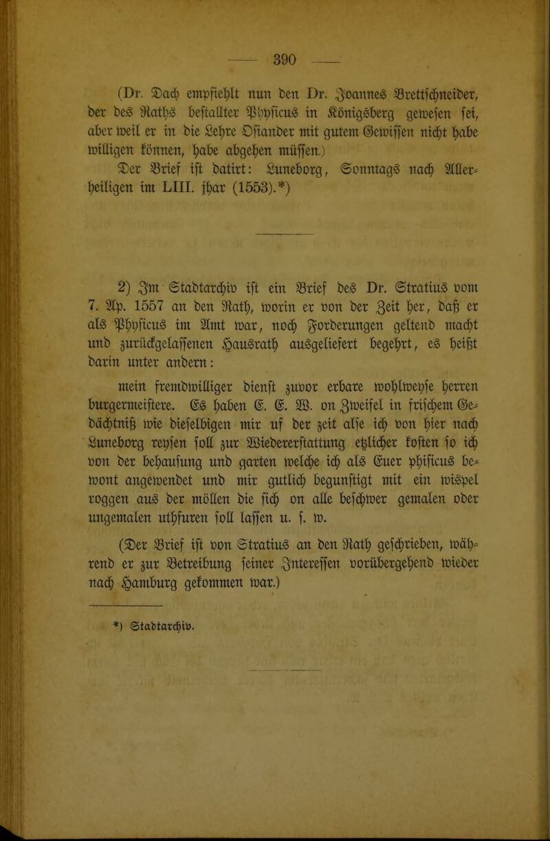 (Dr. 2)aci^ em^ifie^lt nun ben Dr. ^oanne^ Srettf(j^nett)er, bcr be^ ^Mtiß beftaüter ^bpficug in i^onigsberg gemefen fet, aber lüeil er in btc Se^rc Dfianber mit gutem ©etriffen nid^t '^abe nnüigen fönnen, ^abe abgelten muffen.) 2)er ^rief ift batirt: Suneborg, ©onntagg nad^ Itter* '^eiligen im LIII. j^ar (1553).*) 2) ^m ©tabtard^it» ift ein SBrief be§ Dr. ©tratiu^ com 7. 1557 an ben M'i), tüorin er öon ber ^üt l)tx, ba^ er aU ^^i;ficu§ im 2lmt tüar, noä) gorberungen geltenb mad^t unb äuriiifgelaffenen ^au^raf^ ausgeliefert bege'^rt, e§ b^ifet barin unter anbern: mein frembmitttger bienft juüor erbare mobltoe^fe l^erren burgermeiftere. ©S l;aben @. @. 2Ö. on 3^^^f^^ frifd;em @e* bäd^tni^ mie biefelbigen mir uf ber §eit atfe »on l^ier nad^ ßuneborg reifen fott jur SiSiebererftattung e|lid^er foften fo id^ ton ber bel)aufung unb garten treidle id^ als @uer p'^ificuS be* njont angetoenbet unb mir gutlid^ begunftigt mit ein tüi§>ptl roggen au§> ber mötten bie fid^ on atte befd^mer gemalen ober ungemalen ut^furen fott laffen u. f. to. (2)er ^rief ift üon ©tratiu^ an ben dXat)) gefd^rieben, mäb* renb er jur S3etreibung feiner ^ntereffen üorüberge'^enb luieber nad^ Hamburg gefommen n^ar.)