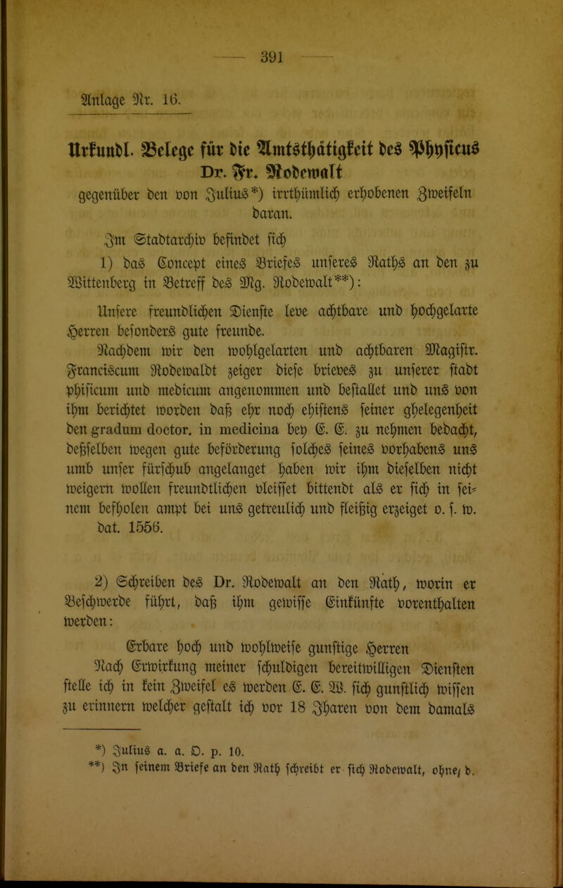 Slnlage 3^^r. 16. ttrfuttbl. fßelegc für Mc mmt^tpttgfeit M «p^^ficu^ Dr. ^t. ^cUmali gegenüber beit ton :j5uliUio*) trrt^innlt($ er^)obenen 3^^^?^!^ baran. otti @tat)tard;tü befinbet fic§ 1) baö ßoncept etne^ S3riefe§ unfere^ 9tatl)^ an ben Sötttenberg tn ^Betreff be^ 9Jig. StobetDalt**): Unfere freunbli($en SDienfte leoe ad^tbare unb ^oc^gelarte Herren bcfonber^ gute fceunbe. 9^ad}bem toir ben n)ot)lgeIarten unb ad^tbaren SJlagiftr. ^^ranctöcum 9iobeiDalbt jetger biefe hxku§> äu unferer ftabt )?I;i[icum unb mebicum angenommen unb beftattet unb un^ t)on i^m bertd^tet lüorben ba^ e'^r nod^ ef)iften0 feinet g'^elegent)eit ben gradum doctor. in medicina bet) @. @. §u nehmen bebad^t, be^felben toegen gute beförberung fold^e^ feinet t)or!^aben^ un^ umb unfer fürfd^ub angelanget ^aben toir t^m btefelben nic^t n>eigem trollen fteunbtlid^en öleiffet bittenbt al^ er fi(^ in fei* nem befl)olen ampt bei un^ getreulid^ unb fleißig erzeiget o. f. tü. bat 1556. 2) Schreiben be§ Dr. 9lobemalt an ben Mat^, mx'm er 53cfc^iüerbe füljrt, bafe i^m getotffe ©infünfte vorenthalten toerben: ©rbare l)od^ unb iüot)ltt)eife gunftige Herren 3Rac^ (grtüirfung meiner fd^ulbigen bereittoiaigen ©teuften ftefle ic^ in fein B^^eifel e^ toerben @. (g. 3B. fid^ gunftlid^ Riffen 5u erinnern meld^er geftalt id^ üor 18 ;3l;aren toon beni bamal^ *) ^ultul a. a. D. p. 10. *) 3n feinem SBriefe an ben 9Jatl^ fc^veibt er Moi>emü, öffnet b.