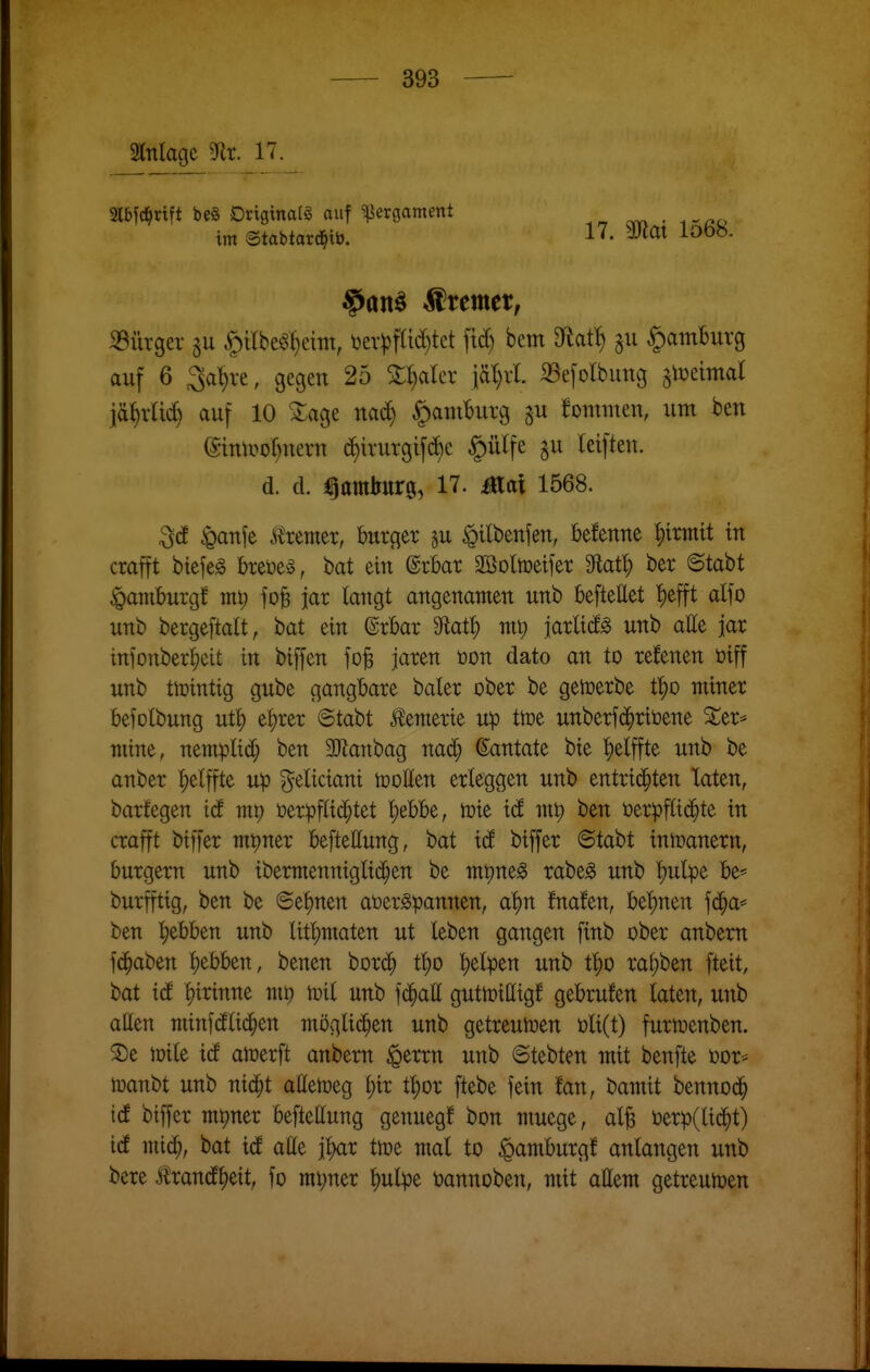 Mage ^t. 17. Slbfc^rift m Driginalg auf Pergament ^ . .^^o im ©tabtarc^ib. 17. 3Jlat lo68. Wremer, iBürger gu ^ilbeö^eittt, i)ev^)f(id)tet ftd) bem Df^at^ gu §am6uvg auf 6 Sa^re, gegen 25 3:l)arcr iär)ii «efolbung gtDetmal jä^rlii^ auf 10 ^age nac^ ^amBurg gu fomiuen, um ben (Smlvof)uern d)irurgifd)e |)ülfe gu Icifteu. d. d. Hamburg, 17. Mal 1568. ^anfe J^remer, burcjer p ^ilbenfen, befenne ^irtntt in crafft biefeg breüe^, bat ein @rbar SBoltceifer 3flatl) ber 6tabt «pamburgf mt) fo^ jar langt angenamen unb beflettet '^efft alfo unb bergeftalt, bat ein ©rbar 9tat^ ntp jarlid^ unb atte jar infonber^eit in biffen fo^ jäten üon dato an to refenen öiff unb th)intig gube gangbare baier ober be getoerbe t^o miner befolbung ut§ e^rer Stabt ^emerie Up ttoe unberfc^riöene ^er* niine, nemplidj ben äJianbag nad^ (Santate bie ^elffte unb be anber |)etffte up geliciant tooHen erleggen unb entri(^ten Taten, barfegen iä my öerpflid^tet l)ebbe, wit xd ben üerpftid^te in crafft biffer mpner befteEung, bat id biffer ©tabt inmanern, burgern unb ibermennigli(i^en be mpneg rabe^ unb |)ulpe be* burfftig, ben be ©et)nen at)er^pannen, a^n fnafen, bet)nen fd^a= ben ^ebben unb litl)iuaten ut leben gangen finb ober anbern fc^aben l)ebben, benen bord^ t^o ^elpen unb t^o ral;ben fteit, bat id f)irinne ni^ tuil unb \d)aü gutmilligf gebrufen laten, unb aßen minf(Jli(|en möglichen unb getreutüen t)li(t) furmenben. ®e njile id atoerft anbern §errn unb 6tebten mit benfte oor* toanbt unb nic^t allemeg i)iv t^or ftebe fein fan, bamit bennod^ id biffer mt)ner befteUung genuegf bon niuege, al^ t)erp(lic^t) id mid), bat icE alle jlKxr tipe mal to ^amburgf anlangen unb bere toncE^ett, fo mi;ner l)ulpe tannoben, mit allem getreumen