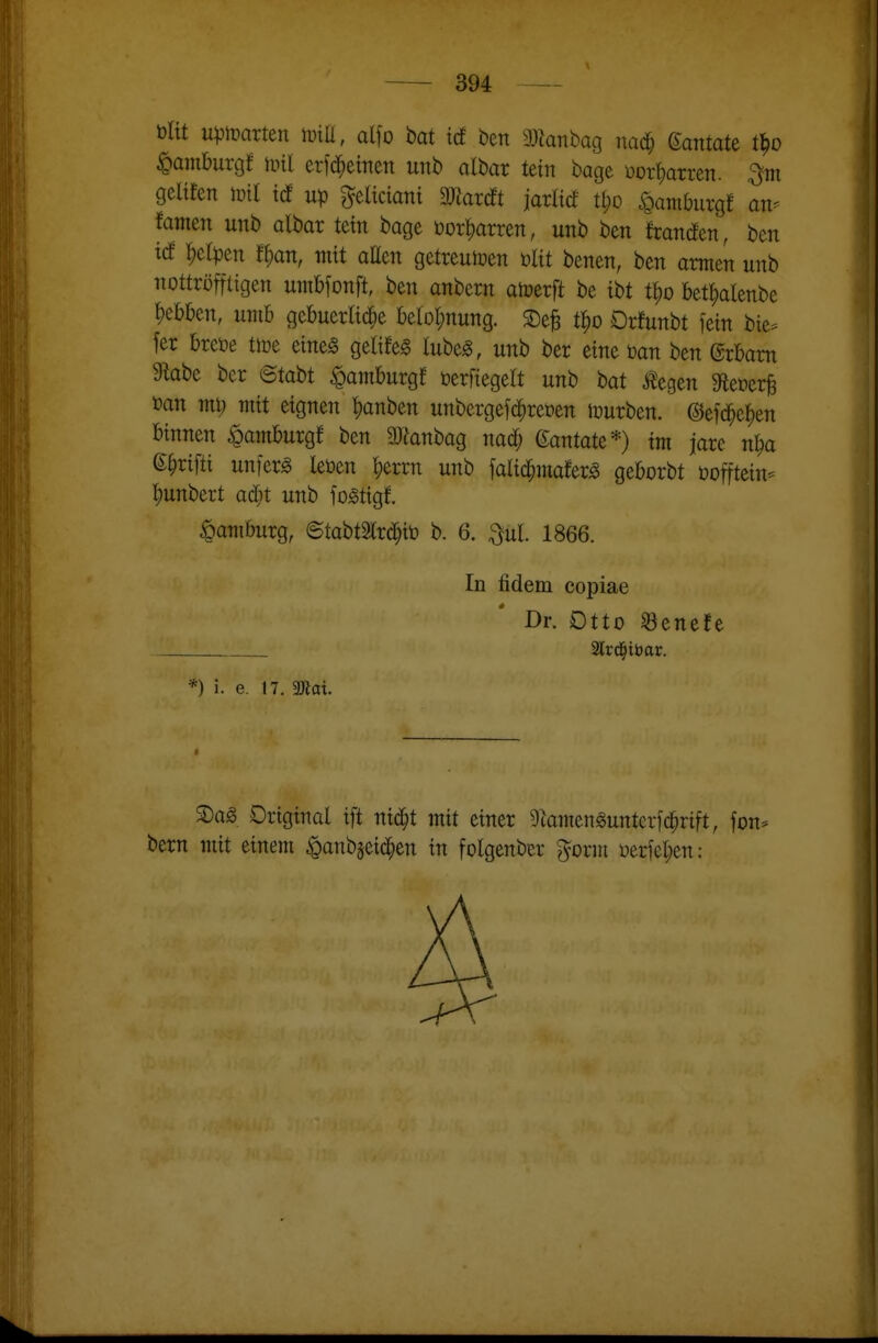 Dltt upmxUn m, alfo bat id ben manhaq md) Qantatt t^o Hamburg! \ml erfd^einen unb albar tein bage üor^arren. geltfen mil tcf ^eltciani Wardt jaxM Ü)d ^aniburgf an^ tamm unb albar teilt bage üor^arren, unb ben francEen, bcn id r;clpen t^an, mit allen getreuioen ültt benen, ben armen unb nottröfftigen umbfonft, ben anbern alüerft be ibt t^o bet^alenbe l)ebben, umb gebuerlic^e l)elol;nung. ©efe t^o Orfunbt fein bie== fer brcöe tlre eineg gelile^ lube^, unb ber eine üan ben ©rbam 9kbe ber <BtaU Hamburg! öerfiegelt unb bat Äegen Mmv^ üan mi; mit eignen t)anben unbergefd^reoen tüurben. ©efd^e^en binnen Hamburg! ben 9Jknbag nad; ©antäte*) im jare n^a e^rifti unfern leöen l;errn unb falid^mato geborbt i^offtein- ^unbert ad^t unb fo^tigf. Hamburg, ©tabtSlrd^iö b. 6. ^ul. 1866. In fidem copiae Dr. Otto Senefe 2lrd^tt)ar. *) i. e. 17. mal ®ag Original ift nid^t mit einer 9lamenguntcr[c^rift, fon* bern mit einem ^anbjeid^en in folgenber ^orm üericl;en: