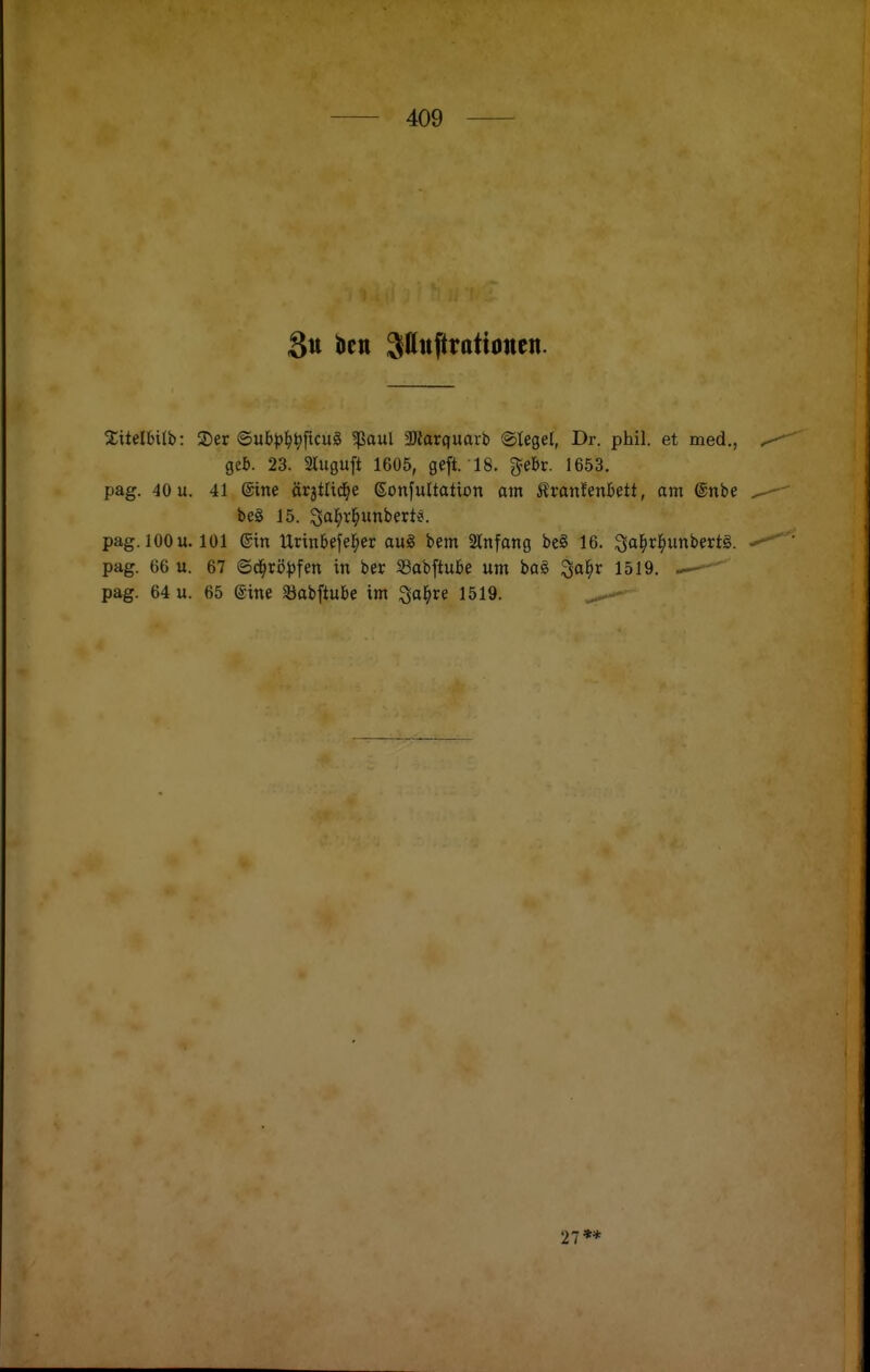 3tt bell Sauftrationen. 2;itelbilb: 3)er ©ub^^^ficu§ 5ßaul 3Rarquarti @Iegel, Dr. phil. et med., gel). 23. Sluguft 1605, geft. 18. gebr. 1653. pag. 40 u. 41 ©ine ärjtUd^e ©onfultatton am Äranfenbett, am @nbe be§ 15. ^al^ri^unberte. pag. 100 u. 101 ®in Urinbefel^er aug bem Stnfang be§ 16. Qal^rl^unbertS. pag. 66 u. 67 ©d^rö^jfen in ber Sabftube um bal 3al^r 1519. — pag. 64 u. 65 ®ine Sobftube im ^a^ire 1519. 27**
