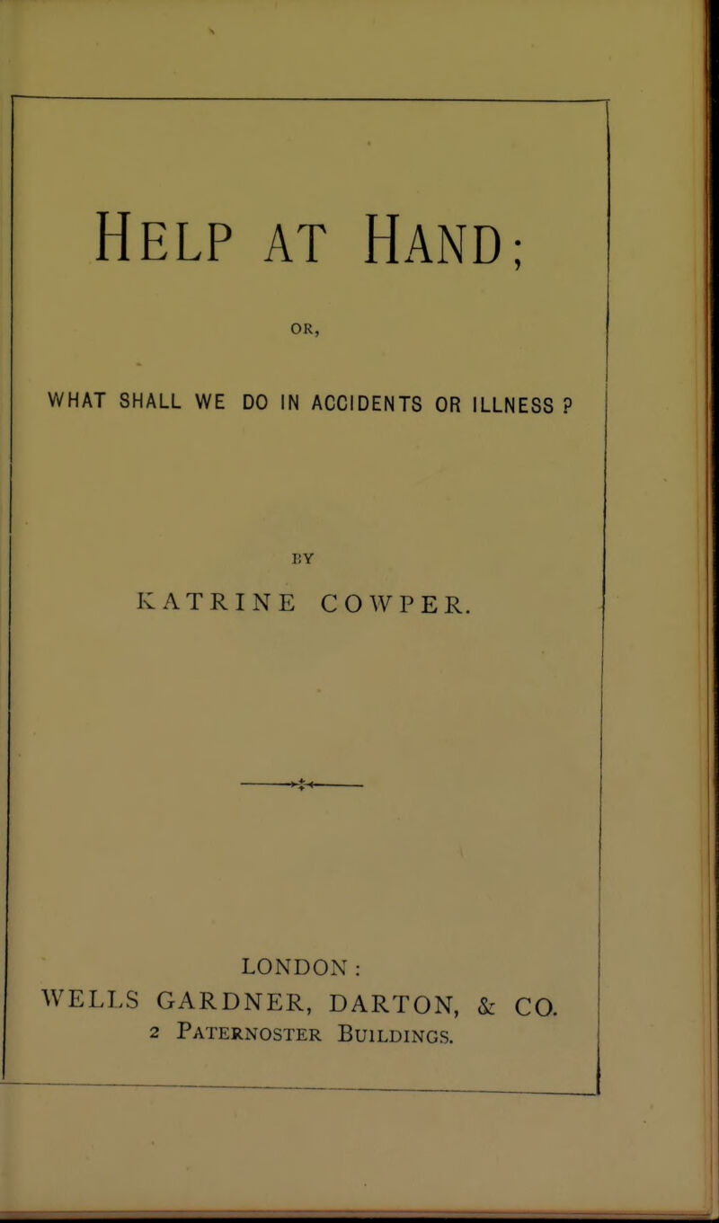 Help at Hand; OR, WHAT SHALL WE DO IN ACCIDENTS OR ILLNESS ? BY KATRINE COW PER. LONDON: WELLS GARDNER, DARTON, & CO.