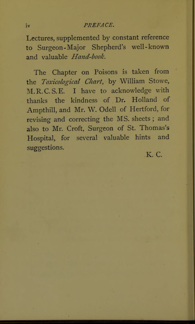 Lectures, supplemented by constant reference to Surgeon-Major Shepherd's well-known and valuable Hand-hook. The Chapter on Poisons is taken from the Toxicological Chart, by William Stowe, M.R.C.S.E. I have to acknowledge with thanks the kindness of Dr. Holland of Ampthill, and Mr. W. Odell of Hertford, for revising and correcting the MS. sheets ; and also to Mr. Croft, Surgeon of St. Thomas's Hospital, for several valuable hints and suggestions.