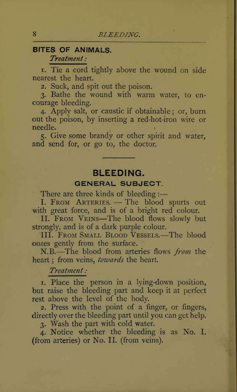 BITES OF ANIMALS. Treatment : 1. Tie a cord tightly above the wound on side nearest the heart. 2. Suck, and spit out the poison. 3. Bathe the wound with warm water, to en- courage bleeding. 4. Apply salt, or caustic if obtainable; or, burn out the poison, by inserting a red-hot-iron wire or needle. 5. Give some brandy or other spirit and water, and send for, or go to, the doctor. BLEEDING. GENERAL SUBJECT. There are three kinds of bleeding :— I. From Arteries. — The blood spurts out with great force, and is of a bright red colour. II. From Veins—The blood flows slowly but strongly, and is of a dark purple colour. III. From Small Blood Vessels.—The blood oozes gently from the surface. N.B.—The blood from arteries flows from the heart; from veins, towards the heart. Treatment : 1. Place the person in a lying-down position, but raise the bleeding part and keep it at perfect rest above the level of the body. 2. Press with the point of a finger, or fingers, directly over the bleeding part until you can get help. 3. Wash the part with cold water. 4. Notice whether the bleeding is as No. I. (from arteries) or No. II. (from veins).