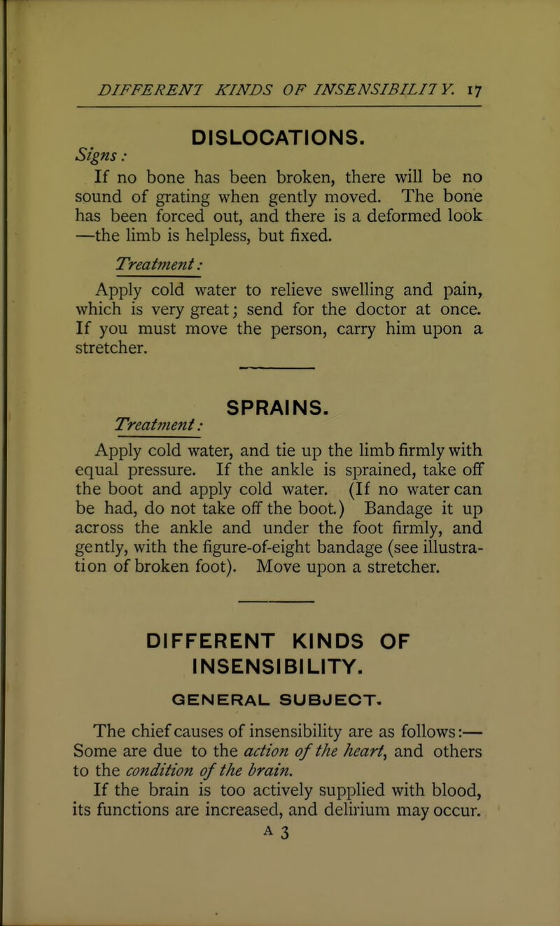DISLOCATIONS. Signs : If no bone has been broken, there will be no sound of grating when gently moved. The bone has been forced out, and there is a deformed look —the limb is helpless, but fixed. Treatment: Apply cold water to relieve swelling and pain, which is very great; send for the doctor at once. If you must move the person, carry him upon a stretcher. SPRAINS. Treatment : Apply cold water, and tie up the limb firmly with equal pressure. If the ankle is sprained, take off the boot and apply cold water, (If no water can be had, do not take off the boot.) Bandage it up across the ankle and under the foot firmly, and gently, with the figure-of-eight bandage (see illustra- tion of broken foot). Move upon a stretcher. DIFFERENT KINDS OF INSENSIBILITY. GENERAL SUBJECT. The chief causes of insensibility are as follows:— Some are due to the action of the hearty and others to the condition of the brain. If the brain is too actively supplied with blood, its functions are increased, and delirium may occur. A 3