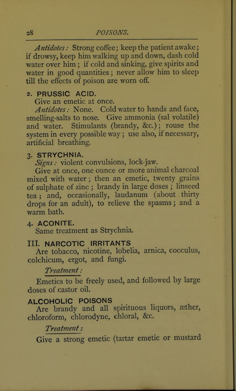 Antidotes: Strong coffee; keep the patient awake; if drowsy, keep him walking up and down, dash cold water over him; if cold and sinking, give spirits and water in good quantities; never allow him to sleep till the effects of poison are worn off. 2. PRUSSIC ACID. Give an emetic at once. Antidotes: None. Cold water to hands and face, smelUng-salts to nose. Give ammonia (sal volatile) and water. Stimulants (brandy, &c.); rouse the system in every possible way; use also, if necessary, artificial breathing. 3. STRYCHNIA. Signs: violent convulsions, lock-jaw. Give at once, one ounce or more animal charcoal mixed with water; then an emetic, twenty grains of sulphate of zinc ; brandy in large doses ; hnseed tea; and, occasionally, laudanum (about thirty drops for an adult), to relieve the spasms; and a warm bath. 4. ACONITE. Same treatment as Strychnia. III. NARCOTIC IRRITANTS Are tobacco, nicotine, lobelia, arnica, cocculus, colchicum, ergot, and fungi. Treatnie7it: Emetics to be freely used, and followed by large doses of castor oil. ALCOHOLIC POISONS Are brandy and all spirituous liquors, tether, chloroform, chlorodyne, chloral, &c. Treatment: Give a strong emetic (tartar emetic or mustard