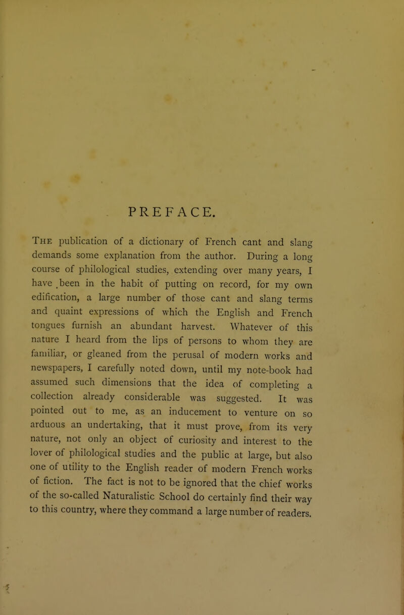 PREFACE. The publication of a dictionary of French cant and slang demands some explanation from the author. During a long course of philological studies, extending over many years, 1 have .been in the habit of putting on record, for my own edification, a large number of those cant and slang terms and quaint expressions of which the English and French tongues furnish an abundant harvest. Whatever of this nature I heard from the lips of persons to whom they are familiar, or gleaned from the perusal of modern works and newspapers, I carefully noted down, until my note-book had assumed such dimensions that the idea of completing a collection already considerable was suggested. It was pointed out to me, as an inducement to venture on so arduous an undertaking, that it must prove, from its very nature, not only an object of curiosity and interest to the lover of philological studies and the public at large, but also one of utility to the English reader of modern French works of fiction. The fact is not to be ignored that the chief works of the so-called Naturalistic School do certainly find their way to this country, where they command a large number of readers. 5