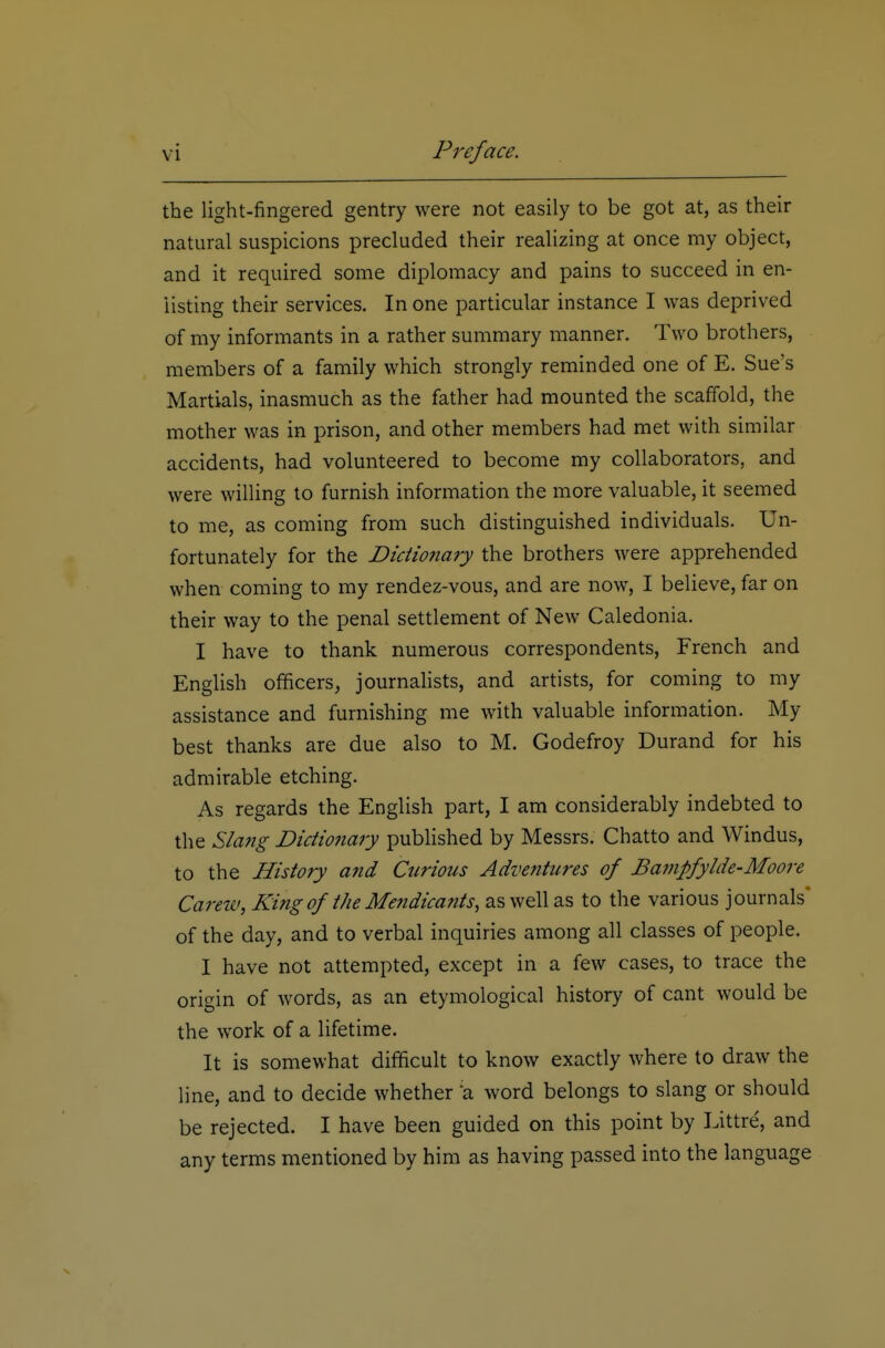 the light-fingered gentry were not easily to be got at, as their natural suspicions precluded their realizing at once my object, and it required some diplomacy and pains to succeed in en- listing their services. In one particular instance I was deprived of my informants in a rather summary manner. Two brothers, members of a family which strongly reminded one of E, Sue's Martials, inasmuch as the father had mounted the scaffold, the mother was in prison, and other members had met with similar accidents, had volunteered to become my collaborators, and were willing to furnish information the more valuable, it seemed to me, as coming from such distinguished individuals. Un- fortunately for the Dictionary the brothers were apprehended when coming to my rendez-vous, and are now, I believe, far on their way to the penal settlement of New Caledonia. I have to thank numerous correspondents, French and English officers, journalists, and artists, for coming to my assistance and furnishing me with valuable information. My best thanks are due also to M. Godefroy Durand for his admirable etching. As regards the English part, I am considerably indebted to the Slang Dictionary pubHshed by Messrs. Chatto and Windus, to the History and Curious Adventures of Bampfylde-AIoore Carew, King of the Mendicants, as well as to the various journals' of the day, and to verbal inquiries among all classes of people. I have not attempted, except in a few cases, to trace the origin of words, as an etymological history of cant would be the work of a lifetime. It is somewhat difficult to know exactly where to draw the line, and to decide whether a word belongs to slang or should be rejected. I have been guided on this point by Littre, and any terms mentioned by him as having passed into the language