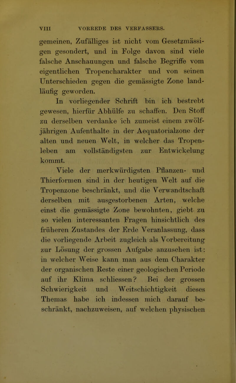 gemeinen, Zufälliges ist nicht vom Gesetzmässi- gen gesondert, und in Folge davon sind viele falsche Anschauungen und falsche Begriffe vom eigentlichen Tropencharakter und von seinen Unterschieden gegen die gemässigte Zone land- läufig geworden. In vorliegender Schrift bin ich bestrebt gewesen, hierfür Abhülfe zu schaffen. Den Stoff zu derselben verdanke ich zumeist einem zwölf- jährigen Aufenthalte in der Aequatorialzone der alten und neuen Welt, in welcher das Tropen- leben am vollständigsten zur Entwickelung kommt. Viele der merkwürdigsten Pflanzen- und Thierformen sind in der heutigen Welt auf die Tropenzone beschränkt, und die Verwandtschaft derselben mit ausgestorbenen Arten, welche einst die gemässigte Zone bewohnten, giebt zu so vielen interessanten Fragen hinsichtlich des früheren Zustande» der Erde Veranlassung, dass die vorliegende x^rbeit zugleich als Vorbereitung zur Lösung der grossen Aufgabe anzusehen ist: in welcher Weise kann man aus dem Charakter der organischen Reste einer geologischen Periode auf ihr Klima schliessen? Bei der grossen Schwierigkeit und Weitscliichtigkeit dieses Themas habe ich indessen mich darauf be- schränkt, nachzuweisen, auf welchen physischen