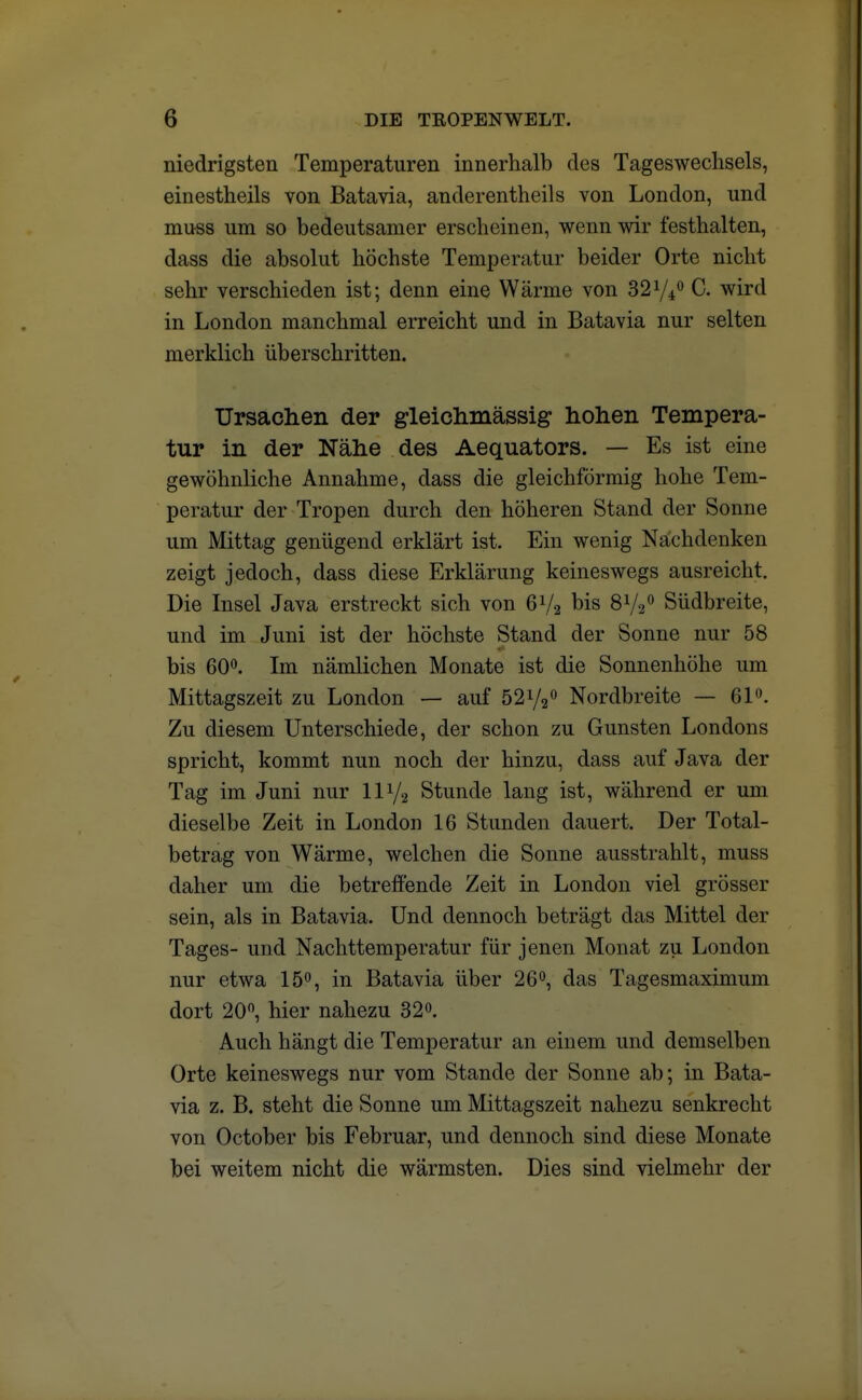 niedrigsten Temperaturen innerhalb des Tageswechsels, einestheils von Batavia, anderenteils von London, und muss um so bedeutsamer erscheinen, wenn wir festhalten, dass die absolut höchste Temperatur beider Orte nicht sehr verschieden ist; denn eine Wärme von 32 y*0 C. wird in London manchmal erreicht und in Batavia nur selten merklich überschritten. Ursachen der gleichmässig hohen Tempera- tur in der Nähe des Aequators. — Es ist eine gewöhnliche Annahme, dass die gleichförmig hohe Tem- peratur der Tropen durch den höheren Stand der Sonne um Mittag genügend erklärt ist. Ein wenig Nächdenken zeigt jedoch, dass diese Erklärung keineswegs ausreicht. Die Insel Java erstreckt sich von 6y2 bis 8V20 Südbreite, und im Juni ist der höchste Stand der Sonne nur 58 bis 60°. Im nämlichen Monate ist die Sonnenhöhe um Mittagszeit zu London — auf 52y20 Nordbreite — 61°. Zu diesem Unterschiede, der schon zu Gunsten Londons spricht, kommt nun noch der hinzu, dass auf Java der Tag im Juni nur liy2 Stunde lang ist, während er um dieselbe Zeit in London 16 Stunden dauert. Der Total- betrag von Wärme, welchen die Sonne ausstrahlt, muss daher um die betreffende Zeit in London viel grösser sein, als in Batavia. Und dennoch beträgt das Mittel der Tages- und Nachttemperatur für jenen Monat zu London nur etwa 15°, in Batavia über 26°, das Tagesmaximum dort 20°, hier nahezu 32°. Auch hängt die Temperatur an einem und demselben Orte keineswegs nur vom Stande der Sonne ab; in Bata- via z. B. steht die Sonne um Mittagszeit nahezu senkrecht von October bis Februar, und dennoch sind diese Monate bei weitem nicht die wärmsten. Dies sind vielmehr der