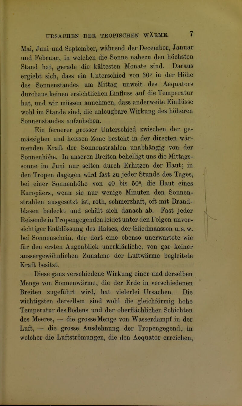 Mai, Juni und September, während der December, Januar und Februar, in welchen die Sonne nahezu den höchsten Stand hat, gerade die kältesten Monate sind. Daraus ergiebt sich, dass ein Unterschied von 30° in der Höhe des Sonnenstandes um Mittag unweit des Aequators durchaus keinen ersichtlichen Einfiuss auf die Temperatur hat, und wir müssen annehmen, dass anderweite Einflüsse wohl im Stande sind, die unleugbare Wirkung des höheren Sonnenstandes aufzuheben. Ein fernerer grosser Unterschied zwischen der ge- mässigten und heissen Zone besteht in der directen wär- menden Kraft der Sonnenstrahlen unabhängig von der Sonnenhöhe. In unseren Breiten behelligt uns die Mittags- sonne im Juni nur selten durch Erhitzen der Haut; in den Tropen dagegen wird fast zu jeder Stunde des Tages, bei einer Sonnenhöhe von 40 bis 50°, die Haut eines Europäers, wenn sie nur wenige Minuten den Sonnen- strahlen ausgesetzt ist, roth, schmerzhaft, oft mit Brand- blasen bedeckt und schält sich danach ab. Fast jeder Reisende in Tropengegenden leidet unter den Folgen unvor- sichtiger Entblössung des Halses, der Gliedmaassen u. s. w. bei Sonnenschein, der dort eine ebenso unerwartete wie für den ersten Augenblick unerklärliche, von gar keiner aussergewöhnlichen Zunahme der Luftwärme begleitete Kraft besitzt. Diese ganz verschiedene Wirkung einer und derselben Menge von Sonnenwärme, die der Erde in verschiedenen Breiten zugeführt wird, hat vielerlei Ursachen. Die wichtigsten derselben sind wohl die gleichförmig hohe Temperatur des Bodens und der oberflächlichen Schichten des Meeres, — die grosse Menge von Wasserdampf in der Luft, — die grosse Ausdehnung der Tropengegend, in welcher die Luftströmungen, die den Aequator erreichen,